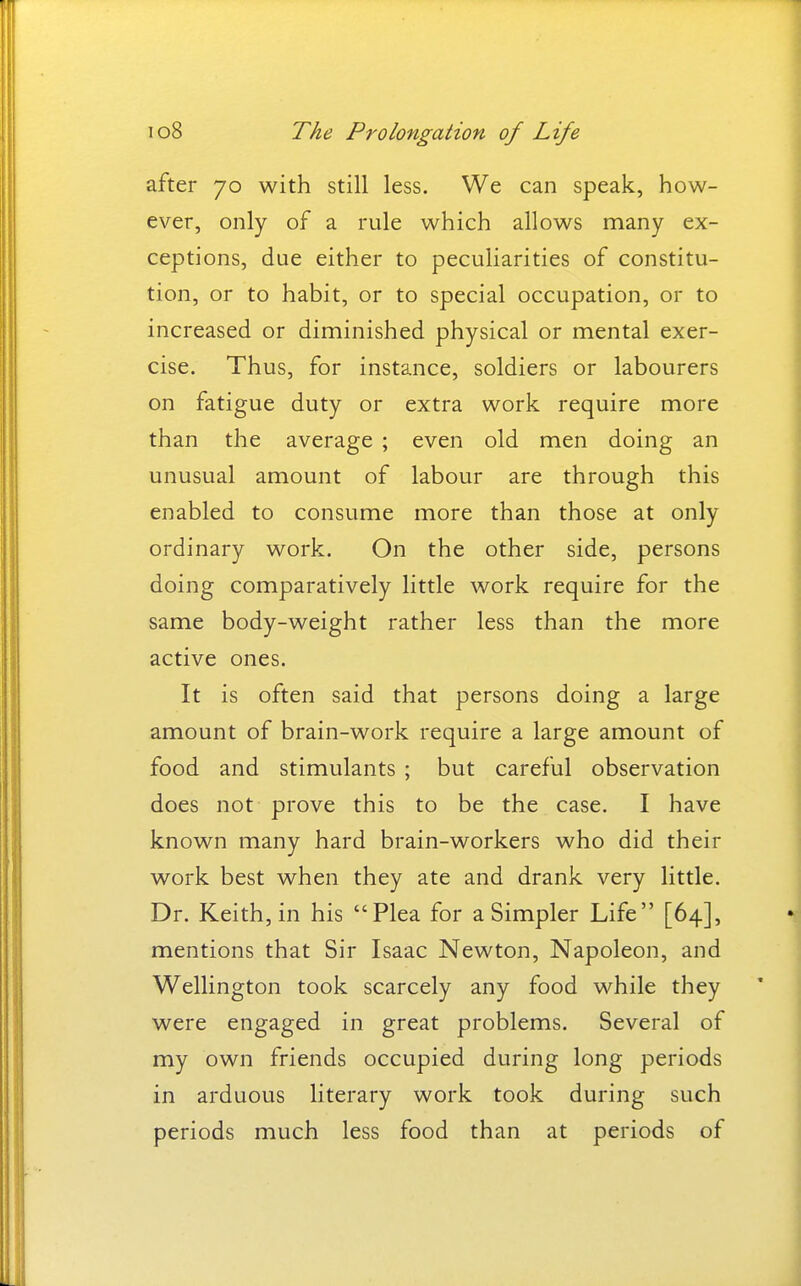 after 70 with still less. We can speak, how- ever, only of a rule which allows many ex- ceptions, due either to peculiarities of constitu- tion, or to habit, or to special occupation, or to increased or diminished physical or mental exer- cise. Thus, for instance, soldiers or labourers on fatigue duty or extra work require more than the average ; even old men doing an unusual amount of labour are through this enabled to consume more than those at only ordinary work. On the other side, persons doing comparatively little work require for the same body-weight rather less than the more active ones. It is often said that persons doing a large amount of brain-work require a large amount of food and stimulants ; but careful observation does not prove this to be the case. I have known many hard brain-workers who did their work best when they ate and drank very little. Dr. Keith, in his Plea for a Simpler Life [64], mentions that Sir Isaac Newton, Napoleon, and Wellington took scarcely any food while they were engaged in great problems. Several of my own friends occupied during long periods in arduous literary work took during such periods much less food than at periods of