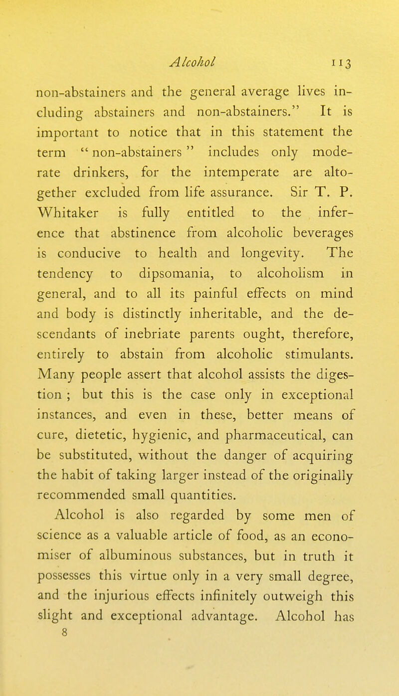 non-abstainers and the general average lives in- cluding abstainers and non-abstainers. It is important to notice that in this statement the term  non-abstainers  includes only mode- rate drinkers, for the intemperate are alto- gether excluded from life assurance. Sir T. P. Whitaker is fully entitled to the infer- ence that abstinence from alcoholic beverages is conducive to health and longevity. The tendency to dipsomania, to alcoholism in general, and to all its painful effects on mind and body is distinctly inheritable, and the de- scendants of inebriate parents ought, therefore, entirely to abstain from alcoholic stimulants. Many people assert that alcohol assists the diges- tion ; but this is the case only in exceptional instances, and even in these, better means of cure, dietetic, hygienic, and pharmaceutical, can be substituted, without the danger of acquiring the habit of taking larger instead of the originally recommended small quantities. Alcohol is also regarded by some men of science as a valuable article of food, as an econo- miser of albuminous substances, but in truth it possesses this virtue only in a very small degree, and the injurious effects infinitely outweigh this slight and exceptional advantage. Alcohol has 8