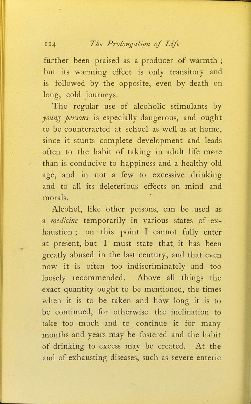 further been praised as a producer of warmth ; but its warming effect is only transitory and is followed by the opposite, even by death on long, cold journeys. The regular use of alcoholic stimulants by young persons is especially dangerous, and ought to be counteracted at school as well as at home, since it stunts complete development and leads often to the habit of taking in adult life more than is conducive to happiness and a healthy old age, and in not a few to excessive drinking and to all its deleterious effects on mind and morals. Alcohol, like other poisons, can be used as a medicine temporarily in various states of ex- haustion ; on this point I cannot fully enter at present, but I must state that, it has been greatly abused in the last century, and that even now it is often too indiscriminately and too loosely recommended. Above all things the exact quantity ought to be mentioned, the times when it is to be taken and how long it is to be continued, for otherwise the inclination to take too much and to continue it for many months and years may be fostered and the habit of drinking to excess may be created. At the and of exhausting diseases, such as severe enteric