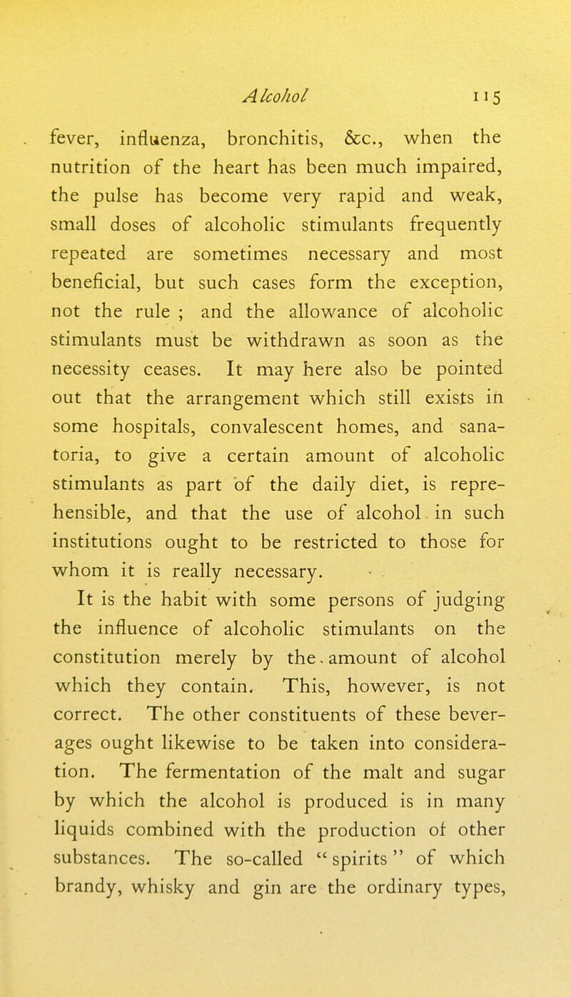 fever, influenza, bronchitis, &c., when the nutrition of the heart has been much impaired, the pulse has become very rapid and weak, small doses of alcoholic stimulants frequently repeated are sometimes necessary and most beneficial, but such cases form the exception, not the rule ; and the allowance of alcoholic stimulants must be withdrawn as soon as the necessity ceases. It may here also be pointed out that the arrangement which still exists in some hospitals, convalescent homes, and sana- toria, to give a certain amount of alcoholic stimulants as part of the daily diet, is repre- hensible, and that the use of alcohol in such institutions ought to be restricted to those for whom it is really necessary. It is the habit with some persons of judging the influence of alcoholic stimulants on the constitution merely by the. amount of alcohol which they contain- This, however, is not correct. The other constituents of these bever- ages ought likewise to be taken into considera- tion. The fermentation of the malt and sugar by which the alcohol is produced is in many liquids combined with the production of other substances. The so-called  spirits  of which brandy, whisky and gin are the ordinary types,
