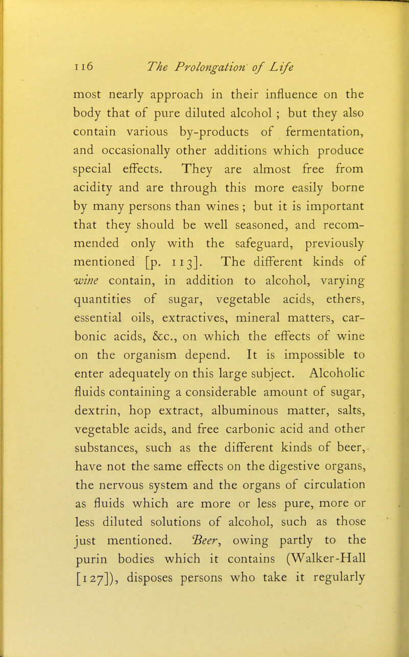 most nearly approach in their influence on the body that of pure diluted alcohol ; but they also contain various by-products of fermentation, and occasionally other additions which produce special effects. They are almost free from acidity and are through this more easily borne by many persons than wines ; but it is important that they should be well seasoned, and recom- mended only with the safeguard, previously mentioned [p. 113]. The different kinds of wine contain, in addition to alcohol, varying quantities of sugar, vegetable acids, ethers, essential oils, extractives, mineral matters, car- bonic acids, &c., on which the effects of wine on the organism depend. It is impossible to enter adequately on this large subject. Alcoholic fluids containing a considerable amount of sugar, dextrin, hop extract, albuminous matter, salts, vegetable acids, and free carbonic acid and other substances, such as the different kinds of beer, have not the same effects on the digestive organs, the nervous system and the organs of circulation as fluids which are more or less pure, more or less diluted solutions of alcohol, such as those just mentioned. S^fr, owing partly to the purin bodies which it contains (Walker-Hall [127]), disposes persons who take it regularly