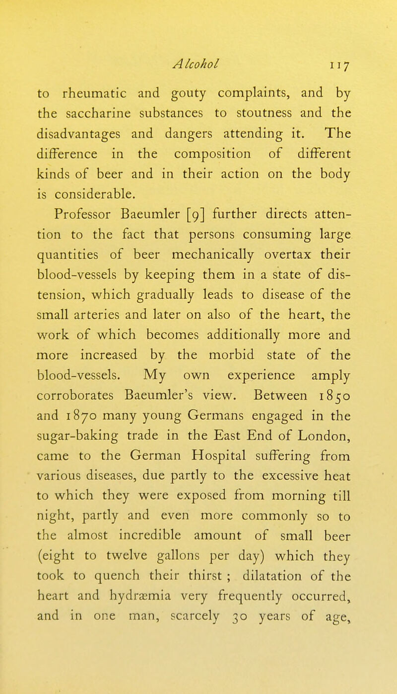 to rheumatic and gouty complaints, and by the saccharine substances to stoutness and the disadvantages and dangers attending it. The difference in the composition of different kinds of beer and in their action on the body is considerable. Professor Baeumler [9] further directs atten- tion to the fact that persons consuming large quantities of beer mechanically overtax their blood-vessels by keeping them in a state of dis- tension, which gradually leads to disease of the small arteries and later on also of the heart, the w^ork of which becomes additionally more and more increased by the morbid state of the blood-vessels. My own experience amply corroborates Baeumler's view. Between 1850 and 1870 many young Germans engaged in the sugar-baking trade in the East End of London, came to the German Hospital suffering from various diseases, due partly to the excessive heat to which they were exposed from morning till night, partly and even more commonly so to the almost incredible amount of small beer (eight to twelve gallons per day) which they took to quench their thirst ; dilatation of the heart and hydraemia very frequently occurred, and in one man, scarcely 30 years of age.