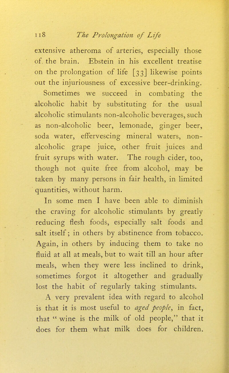 extensive atheroma of arteries, especially those of. the brain. Ebstein in his excellent treatise on the prolongation of life [33] likewise points out the injuriousness of excessive beer-drinking. Sometimes w^e succeed in combating the alcoholic habit by substituting for the usual alcoholic stimulants non-alcoholic beverages, such as non-alcoholic beer, lemonade, ginger beer, soda water, effervescing mineral waters, non- alcoholic grape juice, other fruit juices and fruit syrups with water. The rough cider, too, though not quite free from alcohol, may be taken by many persons in fair health, in limited quantities, without harm. In some men I have been able to diminish the craving for alcoholic stimulants by greatly reducing flesh foods, especially salt foods and salt itself; in others by abstinence from tobacco. Again, in others by inducing them to take no fluid at all at meals, but to wait till an hour after meals, when they were less inclined to drink, sometimes forgot it altogether and gradually lost the habit of regularly taking stimulants. A very prevalent idea with regard to alcohol is that it is most useful to aged people^ in fact, that  wine is the milk of old people, that it does for them what milk does for children.