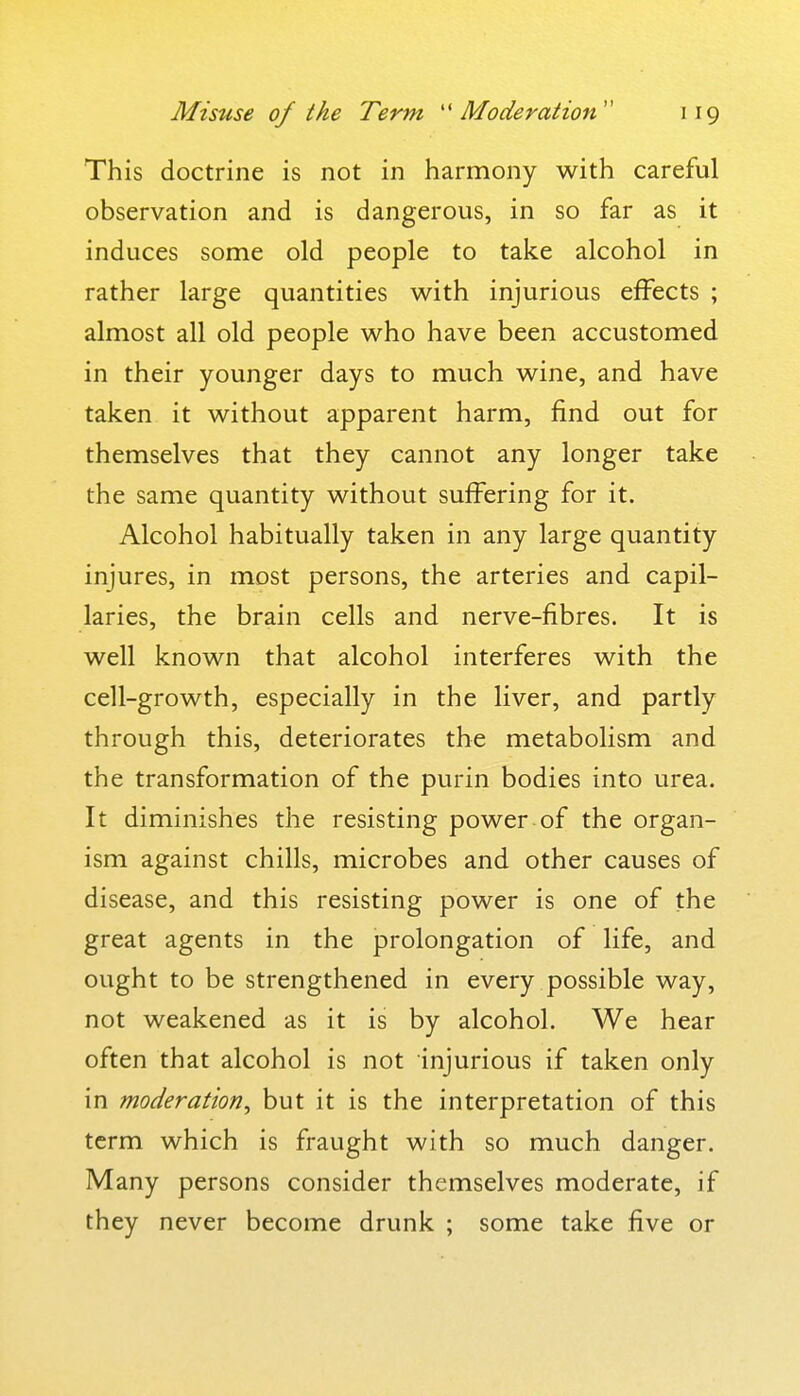 This doctrine is not in harmony with careful observation and is dangerous, in so far as it induces some old people to take alcohol in rather large quantities with injurious effects ; almost all old people who have been accustomed in their younger days to much wine, and have taken it without apparent harm, find out for themselves that they cannot any longer take the same quantity without suffering for it. Alcohol habitually taken in any large quantity injures, in most persons, the arteries and capil- laries, the brain cells and nerve-fibres. It is well known that alcohol interferes with the cell-growth, especially in the liver, and partly through this, deteriorates the metabolism and the transformation of the purin bodies into urea. It diminishes the resisting power of the organ- ism against chills, microbes and other causes of disease, and this resisting power is one of the great agents in the prolongation of life, and ought to be strengthened in every possible way, not weakened as it is by alcohol. We hear often that alcohol is not injurious if taken only in moderation, but it is the interpretation of this term which is fraught with so much danger. Many persons consider themselves moderate, if they never become drunk ; some take five or