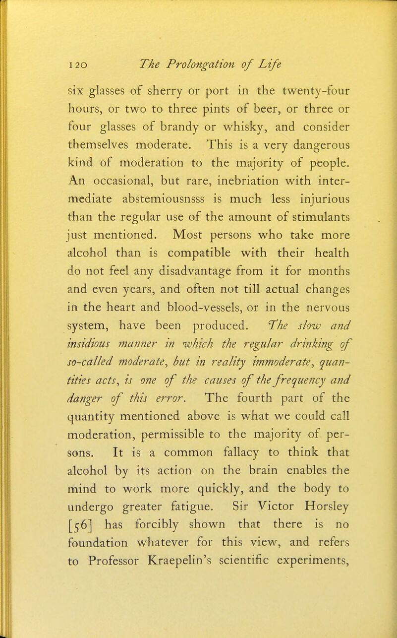 six glasses of sherry or port in the twenty-four hours, or two to three pints of beer, or three or four glasses of brandy or whisky, and consider themselves moderate. This is a very dangerous kind of moderation to the majority of people. An occasional, but rare, inebriation with inter- mediate abstemiousnsss is much less injurious than the regular use of the amount of stimulants just mentioned. Most persons who take more alcohol than is compatible with their health do not feel any disadvantage from it for months and even years, and often not till actual changes in the heart and blood-vessels, or in the nervous system, have been produced. 'The slow a?id insidious manner in which the regular drinking of so-called moderate, but in reality immoderate, quan- tities acts, is one of the causes of the frequeJtcy and danger of this error. The fourth part of the quantity mentioned above is what we could call moderation, permissible to the majority of per- sons. It is a common fallacy to think that alcohol by its action on the brain enables the mind to work more quickly, and the body to undergo greater fatigue. Sir Victor Horsley [56] has forcibly shown that there is no foundation whatever for this view, and refers to Professor Kraepelin's scientific experiments,