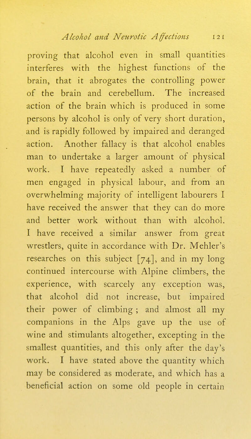 proving that alcohol even in small quantities interferes with the highest functions of the brain, that it abrogates the controlling power of the brain and cerebellum. The increased action of the brain which is produced in some persons by alcohol is only of very short duration, and is rapidly followed by impaired and deranged action. Another fallacy is that alcohol enables man to undertake a larger amount of physical work. I have repeatedly asked a number of men engaged in physical labour, and from an overwhelming majority of intelligent labourers I have received the answer that they can do more and better work without than with alcohol. I have received a similar answer from great wrestlers, quite in accordance with Dr. Mehler's researches on this subject [74], and in my long continued intercourse with Alpine climbers, the experience, with scarcely any exception was, that alcohol did not increase, but impaired their power of climbing ; and almost all my companions in the Alps gave up the use of wine and stimulants altogether, excepting in the smallest quantities, and this only after the day's work. I have stated above the quantity which may be considered as moderate, and which has a beneficial action on some old people in certain