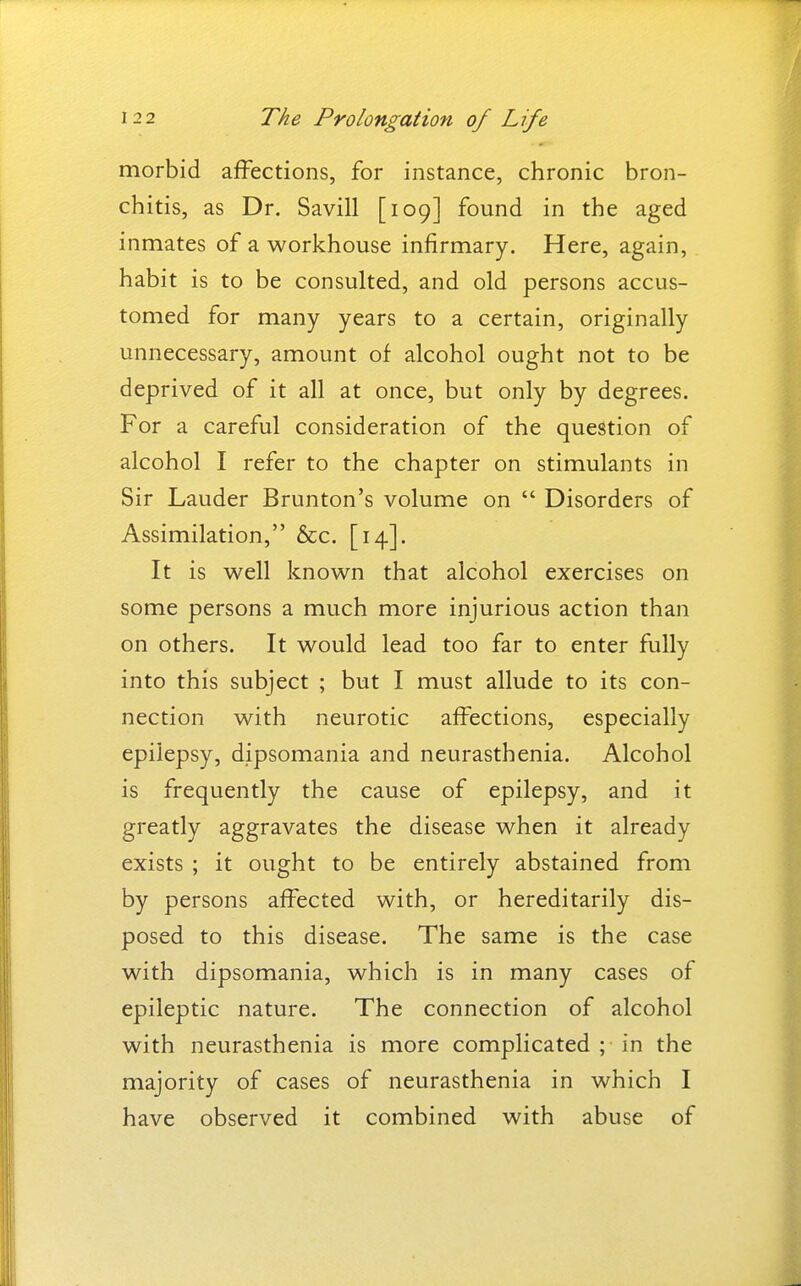 morbid affections, for instance, chronic bron- chitis, as Dr. Savill [109] found in the aged inmates of a workhouse infirmary. Here, again, habit is to be consulted, and old persons accus- tomed for many years to a certain, originally unnecessary, amount of alcohol ought not to be deprived of it all at once, but only by degrees. For a careful consideration of the question of alcohol I refer to the chapter on stimulants in Sir Lauder Brunton's volume on  Disorders of Assimilation, &c. [14]. It is well known that alcohol exercises on some persons a much more injurious action than on others. It would lead too far to enter fully into this subject ; but I must allude to its con- nection with neurotic affections, especially epilepsy, dipsomania and neurasthenia. Alcohol is frequently the cause of epilepsy, and it greatly aggravates the disease when it already exists ; it ought to be entirely abstained from by persons affected with, or hereditarily dis- posed to this disease. The same is the case with dipsomania, which is in many cases of epileptic nature. The connection of alcohol with neurasthenia is more complicated ; in the majority of cases of neurasthenia in which I have observed it combined with abuse of