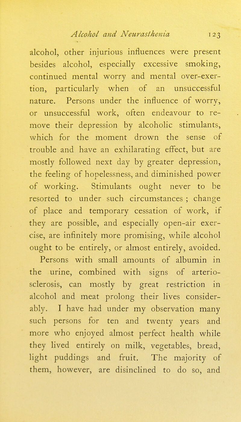 Alcohol and Neurasthenia alcohol, other injurious influences were present besides alcohol, especially excessive smoking, continued mental worry and mental over-exer- tion, particularly when of an unsuccessful nature. Persons under the influence of worrv, or unsuccessful work, often endeavour to re- move their depression by alcoholic stimulants, which for the moment drown the sense of trouble and have an exhilarating effect, but are mostly followed next day by greater depression, the feeling of hopelessness, and diminished power of working. Stimulants ought never to be resorted to under such circumstances ; change of place and temporary cessation of work, if they are possible, and especially open-air exer- cise, are infinitely more promising, while alcohol ought to be entirely, or almost entirely, avoided. Persons with small amounts of albumin in the urine, combined with signs of arterio- sclerosis, can mostly by great restriction in alcohol and meat prolong their lives consider- ably. I have had under my observation many such persons for ten and twenty years and more who enjoyed almost perfect health while they lived entirely on milk, vegetables, bread, light puddings and fruit. The majority of them, however, are disinclined to do so, and