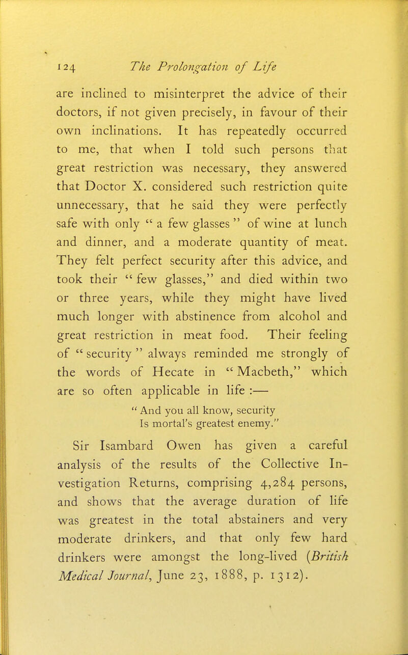 are inclined to misinterpret the advice of their doctors, if not given precisely, in favour of their ow^n inclinations. It has repeatedly occurred to me, that when I told such persons that great restriction was necessary, they answered that Doctor X. considered such restriction quite unnecessary, that he said they were perfectly safe with only  a few glasses  of wine at lunch and dinner, and a moderate quantity of meat. They felt perfect security after this advice, and took their  few glasses, and died within two or three years, while they might have lived much longer with abstinence from alcohol and great restriction in meat food. Their feeling of security always reminded me strongly of the words of Hecate in  Macbeth, which are so often applicable in life :— *' And you all know, security Is mortal's greatest enemy. Sir Isambard Owen has given a careful analysis of the results of the Collective In- vestigation Returns, comprising 4,284 persons, and shows that the average duration of life was greatest in the total abstainers and very moderate drinkers, and that only few hard drinkers were amongst the long-lived [British Medical Journal, 23, 1888, p. 13 12).
