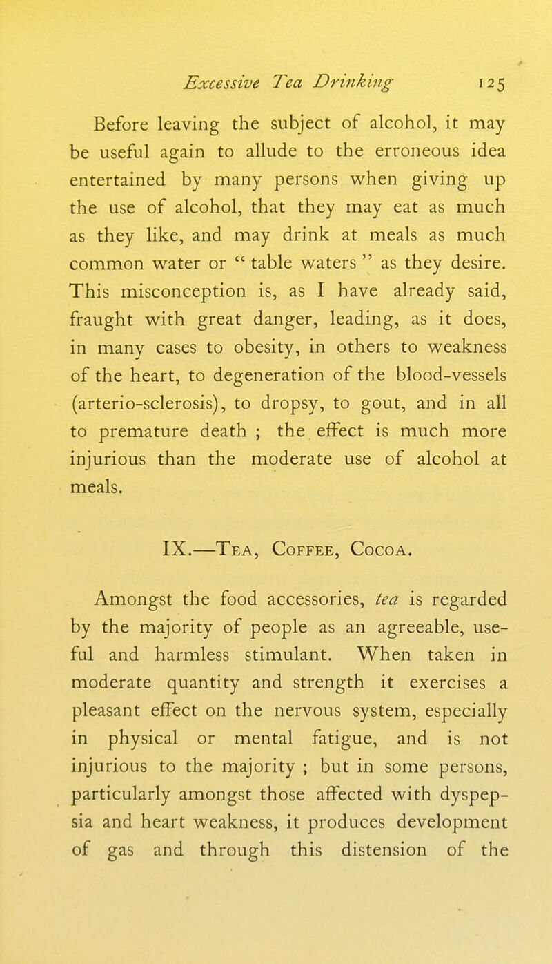 Before leaving the subject of alcohol, it may be useful again to allude to the erroneous idea entertained by many persons when giving up the use of alcohol, that they may eat as much as they like, and may drink at meals as much common water or  table waters  as they desire. This misconception is, as I have already said, fraught with great danger, leading, as it does, in many cases to obesity, in others to weakness of the heart, to degeneration of the blood-vessels (arterio-sclerosis), to dropsy, to gout, and in all to premature death ; the effect is much more injurious than the moderate use of alcohol at meals. IX.—Tea, Coffee, Cocoa. Amongst the food accessories, tea is regarded by the majority of people as an agreeable, use- ful and harmless stimulant. When taken in moderate quantity and strength it exercises a pleasant effect on the nervous system, especially in physical or mental fatigue, and is not injurious to the majority ; but in some persons, particularly amongst those affected with dyspep- sia and heart weakness, it produces development of gas and through this distension of the