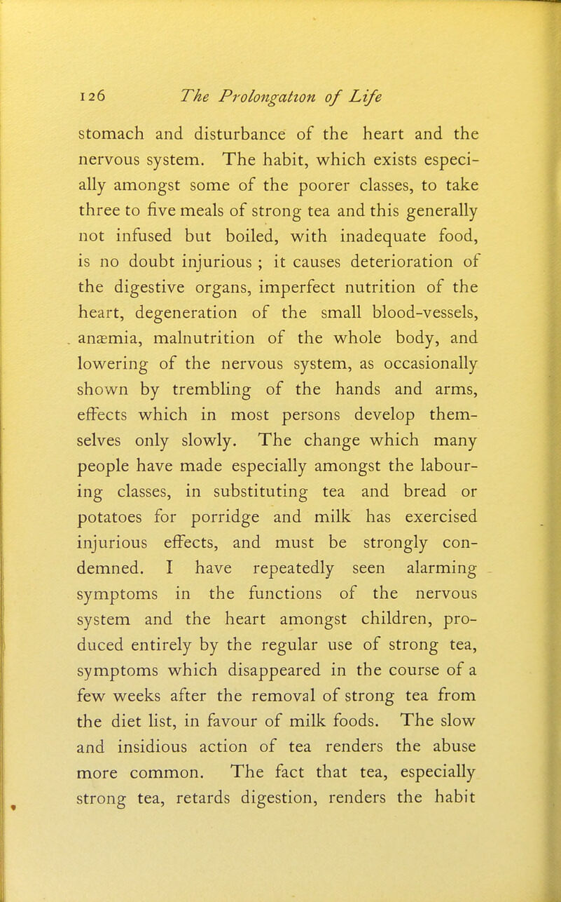 stomach and disturbance of the heart and the nervous system. The habit, which exists especi- ally amongst some of the poorer classes, to take three to five meals of strong tea and this generally not infused but boiled, vi^ith inadequate food, is no doubt injurious ; it causes deterioration of the digestive organs, imperfect nutrition of the heart, degeneration of the small blood-vessels, anemia, malnutrition of the whole body, and lowering of the nervous system, as occasionally shown by trembling of the hands and arms, effects which in most persons develop them- selves only slowly. The change which many people have made especially amongst the labour- ing classes, in substituting tea and bread or potatoes for porridge and milk has exercised injurious effects, and must be strongly con- demned. I have repeatedly seen alarming symptoms in the functions of the nervous system and the heart amongst children, pro- duced entirely by the regular use of strong tea, symptoms which disappeared in the course of a few weeks after the removal of strong tea from the diet list, in favour of milk foods. The slow and insidious action of tea renders the abuse more common. The fact that tea, especially strong tea, retards digestion, renders the habit