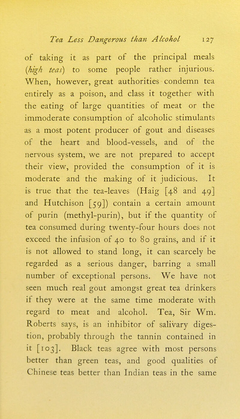 of taking it as part of the principal meals {high teas) to some people rather injurious. When, however, great authorities condemn tea entirely as a poison, and class it together with the eating of large quantities of meat or the immoderate consumption of alcoholic stimulants as a most potent producer of gout and diseases of the heart and blood-vessels, and of the nervous system, we are not prepared to accept their view, provided the consumption of it is moderate and the making of it judicious. It is true that the tea-leaves (Haig [48 and 49] and Hutchison [59]) contain a certain amount of purin (methyl-purin), but if the quantity of tea consumed during twenty-four hours does not exceed the infusion of 40 to 80 grains, and if it is not allowed to stand long, it can scarcely be regarded as a serious danger, barring a small number of exceptional persons. We have not seen much real gout amongst great tea drinkers if they were at the same time moderate with regard to meat and alcohol. Tea, Sir Wm. Roberts says, is an inhibitor of salivary diges- tion, probably through the tannin contained in it [103]. Black teas agree with most persons better than green teas, and good qualities of Chinese teas better than Indian teas in the same