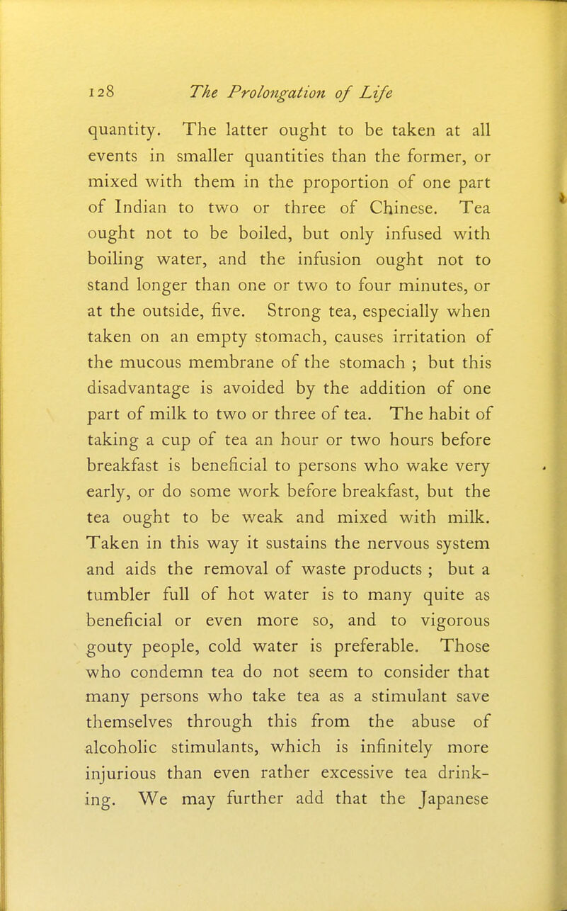 quantity. The latter ought to be taken at all events in smaller quantities than the former, or mixed with them in the proportion of one part of Indian to two or three of Chinese. Tea ought not to be boiled, but only infused with boiling water, and the infusion ought not to stand longer than one or two to four minutes, or at the outside, five. Strong tea, especially when taken on an empty stomach, causes irritation of the mucous membrane of the stomach ; but this disadvantage is avoided by the addition of one part of milk to two or three of tea. The habit of taking a cup of tea an hour or two hours before breakfast is beneficial to persons who wake very early, or do some work before breakfast, but the tea ought to be weak and mixed with milk. Taken in this way it sustains the nervous system and aids the removal of waste products ; but a tumbler full of hot water is to many quite as beneficial or even more so, and to vigorous gouty people, cold water is preferable. Those who condemn tea do not seem to consider that many persons who take tea as a stimulant save themselves through this from the abuse of alcoholic stimulants, which is infinitely more injurious than even rather excessive tea drink- ing. We may further add that the Japanese