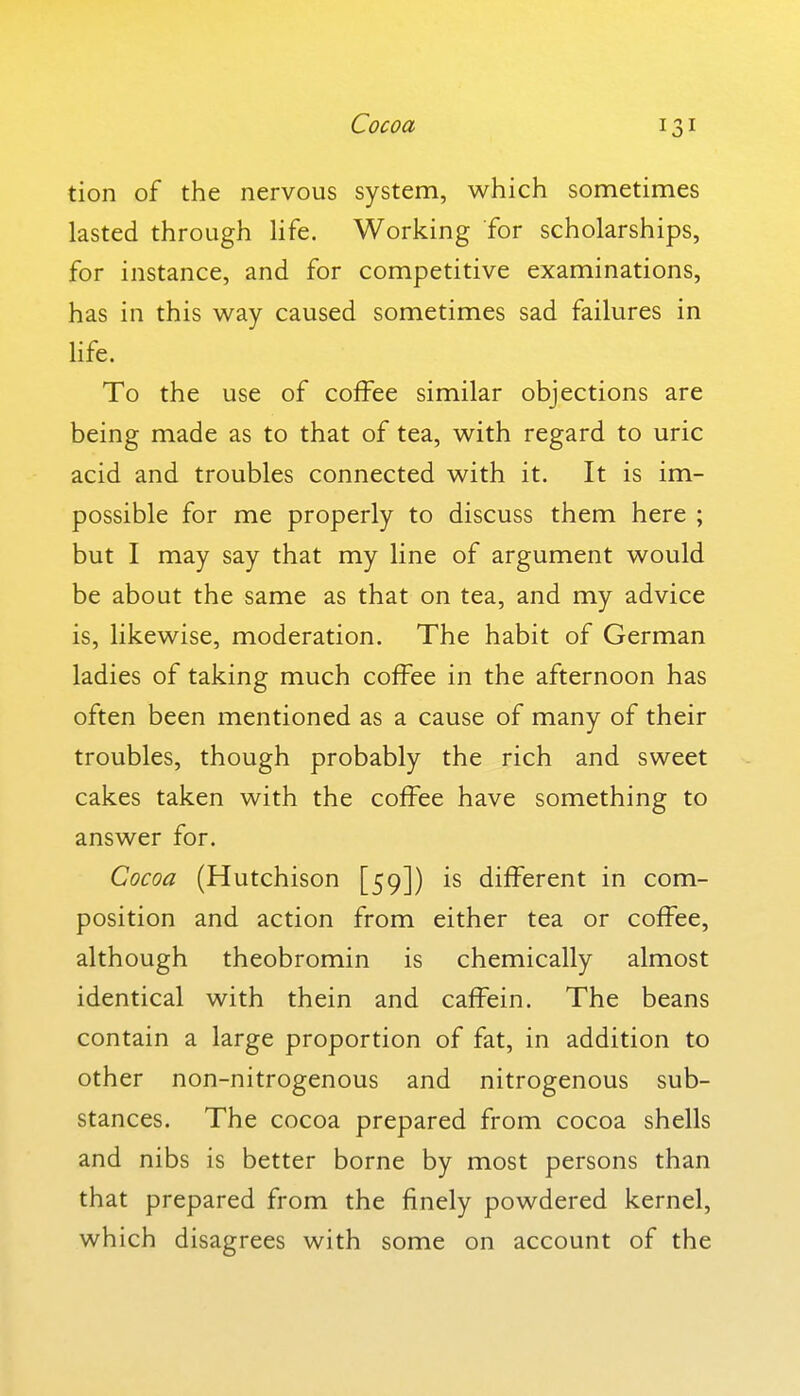 Cocoa tion of the nervous system, which sometimes lasted through Hfe. Working for scholarships, for instance, and for competitive examinations, has in this w^ay caused sometimes sad failures in life. To the use of coffee similar objections are being made as to that of tea, with regard to uric acid and troubles connected with it. It is im- possible for me properly to discuss them here ; but I may say that my line of argument would be about the same as that on tea, and my advice is, likewise, moderation. The habit of German ladies of taking much coffee in the afternoon has often been mentioned as a cause of many of their troubles, though probably the rich and sweet cakes taken with the coffee have something to answer for. Cocoa (Hutchison [59]) is different in com- position and action from either tea or coffee, although theobromin is chemically almost identical with thein and caffein. The beans contain a large proportion of fat, in addition to other non-nitrogenous and nitrogenous sub- stances. The cocoa prepared from cocoa shells and nibs is better borne by most persons than that prepared from the finely powdered kernel, which disagrees with some on account of the