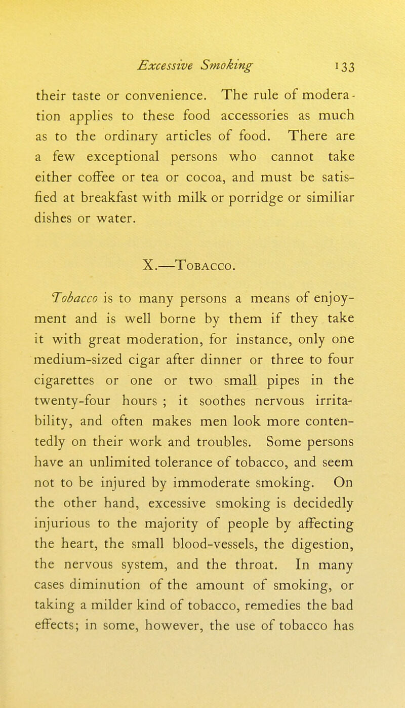 their taste or convenience. The rule of modera- tion appHes to these food accessories as much as to the ordinary articles of food. There are a few exceptional persons who cannot take either coffee or tea or cocoa, and must be satis- fied at breakfast with milk or porridge or similiar dishes or water. X.—Tobacco. Tobacco is to many persons a means of enjoy- ment and is well borne by them if they take it with great moderation, for instance, only one medium-sized cigar after dinner or three to four cigarettes or one or two small pipes in the twenty-four hours ; it soothes nervous irrita- bility, and often makes men look more conten- tedly on their work and troubles. Some persons have an unlimited tolerance of tobacco, and seem not to be injured by immoderate smoking. On the other hand, excessive smoking is decidedly injurious to the majority of people by affecting the heart, the small blood-vessels, the digestion, the nervous system, and the throat. In many cases diminution of the amount of smoking, or taking a milder kind of tobacco, remedies the bad effects; in some, however, the use of tobacco has