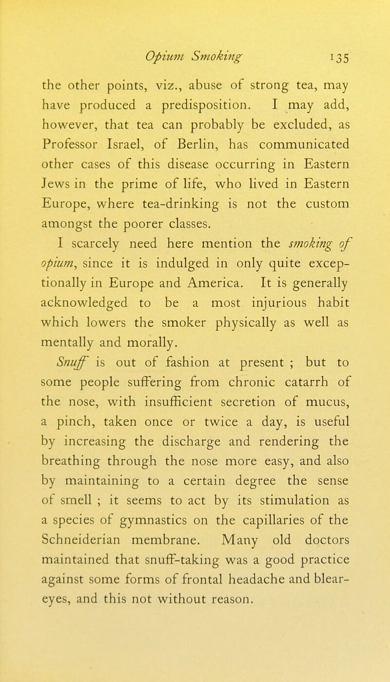 the other points, viz., abuse of strong tea, may have produced a predisposition. I may add, however, that tea can probably be excluded, as Professor Israel, of Berlin, has communicated other cases of this disease occurring in Eastern Jews in the prime of life, who lived in Eastern Europe, where tea-drinking is not the custom amongst the poorer classes. I scarcely need here mention the smoking of opium, since it is indulged in only quite excep- tionally in Europe and America. It is generally acknowledged to be a most injurious habit which lowers the smoker physically as well as mentally and morally. Snuff is out of fashion at present ; but to some people suffering from chronic catarrh of the nose, with insufficient secretion of mucus, a pinch, taken once or twice a day, is useful by increasing the discharge and rendering the breathing through the nose more easy, and also by maintaining to a certain degree the sense of smell ; it seems to act by its stimulation as a species of gymnastics on the capillaries of the Schneiderian membrane. Many old doctors maintained that snuff-taking was a good practice against some forms of frontal headache and blear- eyes, and this not without reason.