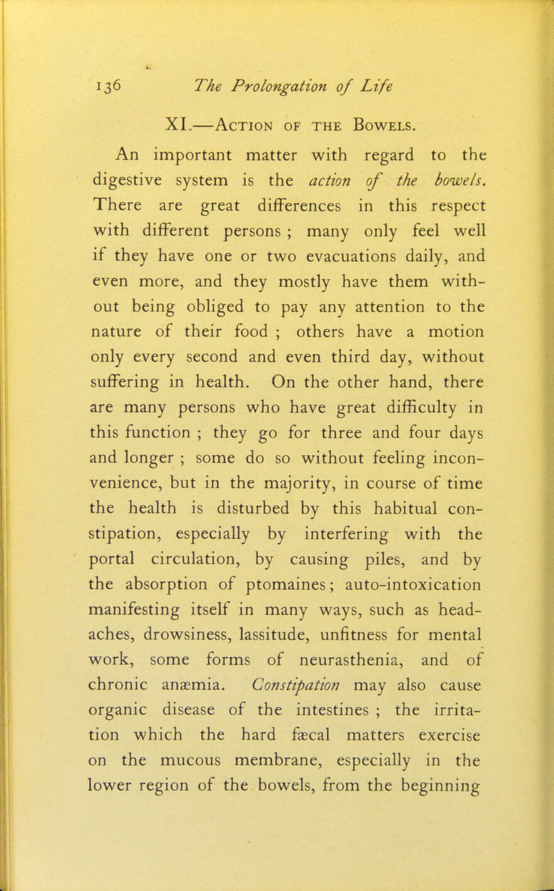 XI.—Action of the Bowels. An important matter with regard to the digestive system is the action of the bowels. There are great differences in this respect with different persons ; many only feel well if they have one or two evacuations daily, and even more, and they mostly have them with- out being obliged to pay any attention to the nature of their food ; others have a motion only every second and even third day, without suffering in health. On the other hand, there are many persons who have great difficulty in this function ; they go for three and four days and longer ; some do so without feeling incon- venience, but in the majority, in course of time the health is disturbed by this habitual con- stipation, especially by interfering with the portal circulation, by causing piles, and by the absorption of ptomaines; auto-intoxication manifesting itself in many ways, such as head- aches, drowsiness, lassitude, unfitness for mental work, some forms of neurasthenia, and of chronic anagmia. Constipation may also cause organic disease of the intestines ; the irrita- tion which the hard faecal matters exercise on the mucous membrane, especially in the lower region of the bowels, from the beginning