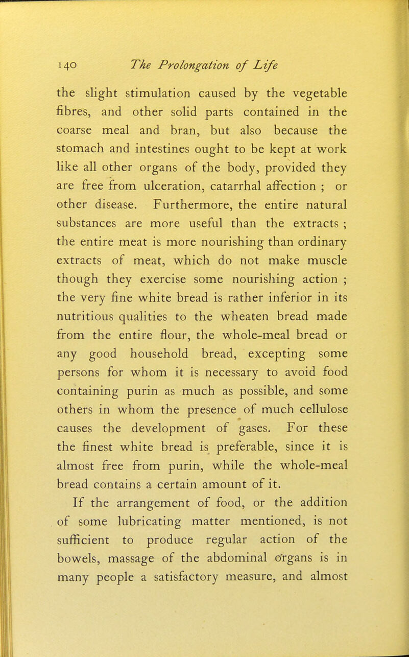 the slight stimulation caused by the vegetable fibres, and other solid parts contained in the coarse meal and bran, but also because the stomach and intestines ought to be kept at work like all other organs of the body, provided they are free from ulceration, catarrhal affection ; or other disease. Furthermore, the entire natural substances are more useful than the extracts ; the entire meat is more nourishing than ordinary extracts of meat, which do not make muscle though they exercise some nourishing action ; the very fine white bread is rather inferior in its nutritious qualities to the wheaten bread made from the entire flour, the whole-meal bread or any good household bread, excepting some persons for whom it is necessary to avoid food containing purin as much as possible, and some others in whom the presence of much cellulose causes the development of gases. For these the finest white bread is preferable, since it is almost free from purin, while the whole-meal bread contains a certain amount of it. If the arrangement of food, or the addition of some lubricating matter mentioned, is not sufficient to produce regular action of the bowels, massage of the abdominal o'rgans is in many people a satisfactory measure, and almost