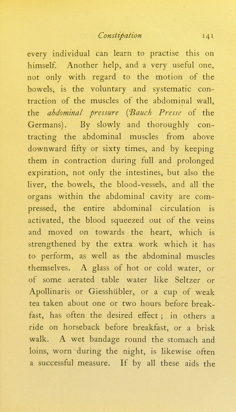 every individual can learn to practise this on himself. Another help, and a very useful one, not only with regard to the motion of the bowels, is the voluntary and systematic con- traction of the muscles of the abdominal wall, the abdominal pressure {^auch Presse of the Germans). By slowly and thoroughly con-r tracting the abdominal muscles from above downward fifty or sixty times, and by keeping them in contraction during full and prolonged expiration, not only the intestines, but also the liver, the bowels, the blood-vessels, and all the organs within the abdominal cavity are com- pressed, the entire abdominal circulation is activated, the blood squeezed out of the veins and moved on towards the heart, which is strengthened by the extra work which it has to perform, as well as the abdominal muscles themselves. A glass of hot or cold water, or of some aerated table water like Seltzer or Apollinaris or Giesshiibler, or a cup of weak tea taken about one or two hours before break- fast, has often the desired effect ; in others a ride on horseback before breakfast, or a brisk walk. A wet bandage round the stomach and loins, worn during the night, is likewise often a successful measure. If by all these aids the