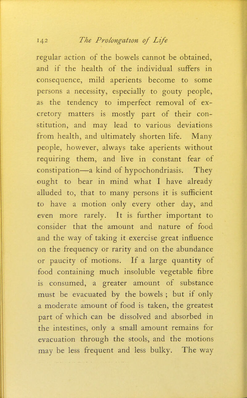 regular action of the bowels cannot be obtained, and if the health of the individual suffers in consequence, mild aperients become to some persons a necessity, especially to gouty people, as the tendency to imperfect removal of ex- cretory matters is mostly part of their con- stitution, and may lead to various deviations from health, and ultimately shorten life. Many people, however, always take aperients without requiring them, and live in constant fear of constipation—a kind of hypochondriasis. They ought to bear in mind what I have already alluded to, that to many persons it is sufficient to have a motion only every other day, and even more rarely. It is further important to consider that the amount and nature of food and the way of taking it exercise great influence on the frequency or rarity and on the abundance or paucity of motions. If a large quantity of food containing much insoluble vegetable fibre is consumed, a greater amount of substance must be evacuated by the bowels ; but if only a moderate amount of food is taken, the greatest part of which can be dissolved and absorbed in the intestines, only a small amount remains for evacuation through the stools, and the motions may be less frequent and less bulky. The way