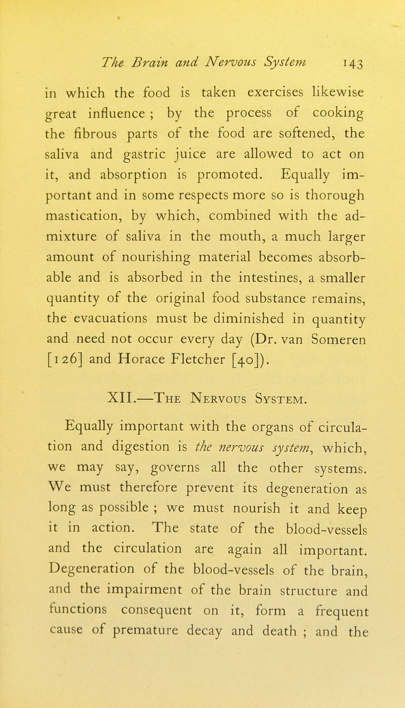 in which the food is taken exercises likewise great influence ; by the process of cooking the fibrous parts of the food are softened, the saliva and gastric juice are allowed to act on it, and absorption is promoted. Equally im- portant and in some respects more so is thorough mastication, by which, combined with the ad- mixture of saliva in the mouth, a much larger amount of nourishing material becomes absorb- able and is absorbed in the intestines, a smaller quantity of the original food substance remains, the evacuations must be diminished in quantity and need not occur every day (Dr. van Someren [126] and Horace Fletcher [40]). XII.—The Nervous System. Equally important with the organs of circula- tion and digestion is the nervous system^ which, we may say, governs all the other systems. We must therefore prevent its degeneration as long as possible ; we must nourish it and keep it in action. The state of the blood-vessels and the circulation are again all important. Degeneration of the blood-vessels of the brain, and the impairment of the brain structure and functions consequent on it, form a frequent cause of premature decay and death ; and the
