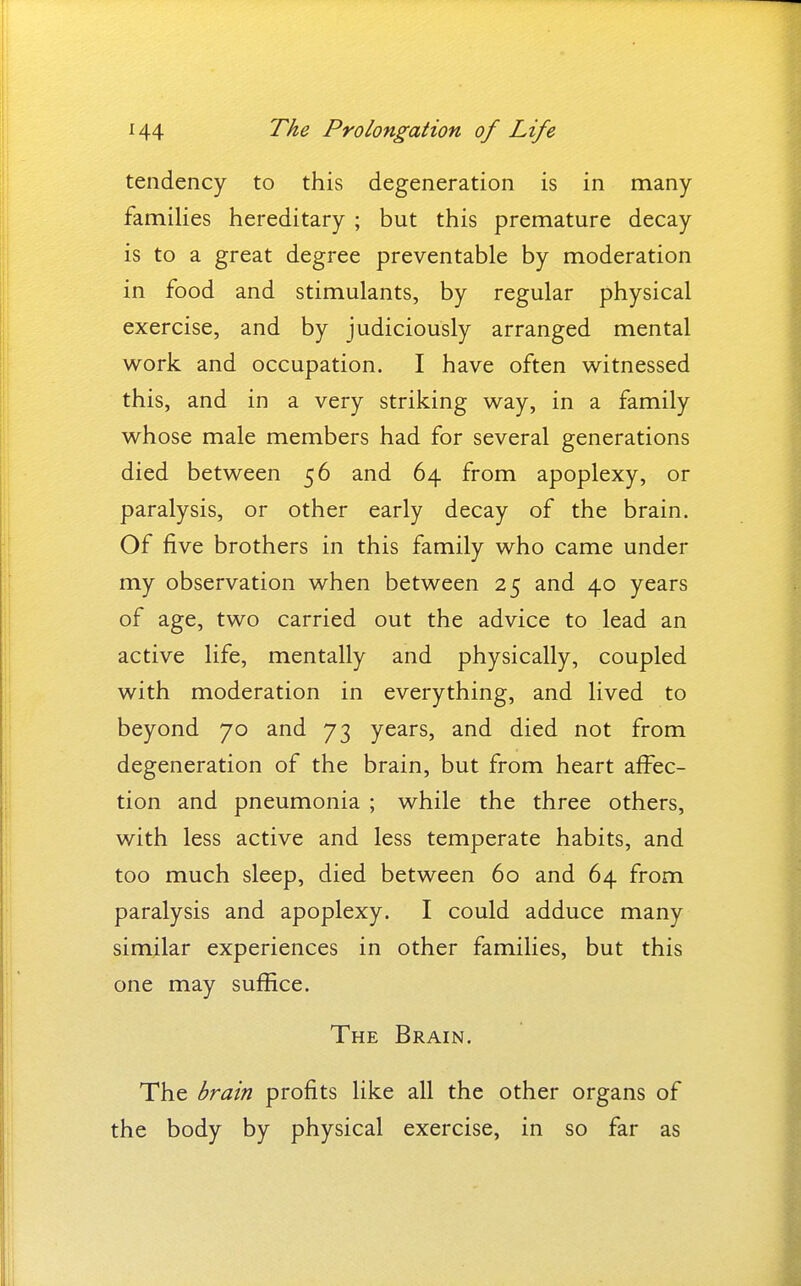 tendency to this degeneration is in many families hereditary ; but this premature decay is to a great degree preventable by moderation in food and stimulants, by regular physical exercise, and by judiciously arranged mental work and occupation. I have often witnessed this, and in a very striking way, in a family whose male members had for several generations died between 56 and 64 from apoplexy, or paralysis, or other early decay of the brain. Of five brothers in this family who came under my observation when between 25 and 40 years of age, two carried out the advice to lead an active life, mentally and physically, coupled with moderation in everything, and lived to beyond 70 and 73 years, and died not from degeneration of the brain, but from heart affec- tion and pneumonia ; while the three others, with less active and less temperate habits, and too much sleep, died between 60 and 64 from paralysis and apoplexy. I could adduce many similar experiences in other families, but this one may suffice. The Brain. The brain profits like all the other organs of the body by physical exercise, in so far as