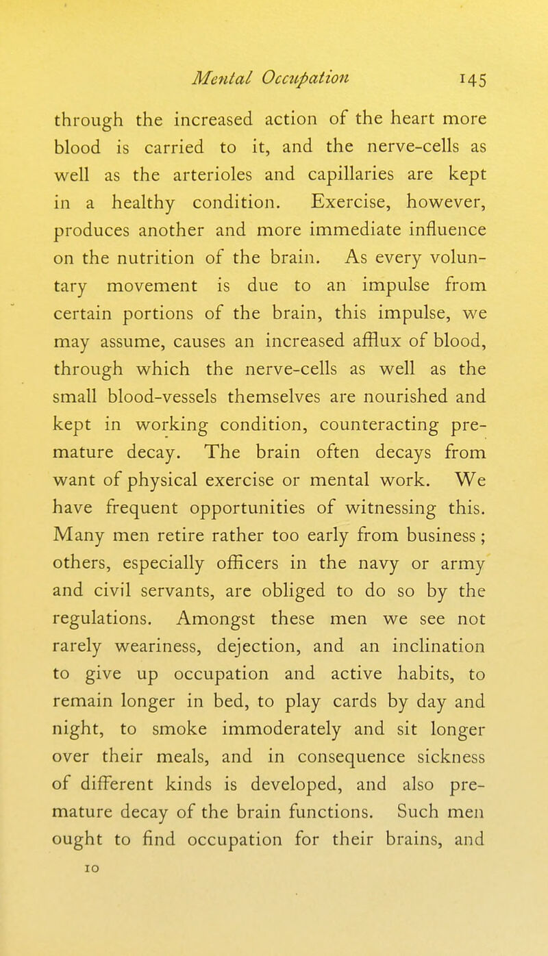 through the increased action of the heart more blood is carried to it, and the nerve-cells as well as the arterioles and capillaries are kept in a healthy condition. Exercise, however, produces another and more immediate influence on the nutrition of the brain. As every volun- tary movement is due to an impulse from certain portions of the brain, this impulse, we may assume, causes an increased afflux of blood, through which the nerve-cells as well as the small blood-vessels themselves are nourished and kept in working condition, counteracting pre- mature decay. The brain often decays from want of physical exercise or mental work. We have frequent opportunities of witnessing this. Many men retire rather too early from business ; others, especially officers in the navy or army and civil servants, are obliged to do so by the regulations. Amongst these men we see not rarely weariness, dejection, and an inclination to give up occupation and active habits, to remain longer in bed, to play cards by day and night, to smoke immoderately and sit longer over their meals, and in consequence sickness of different kinds is developed, and also pre- mature decay of the brain functions. Such men ought to find occupation for their brains, and 10