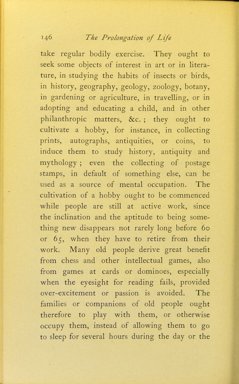take regular bodily exercise. They ought to seek some objects of interest in art or in litera- ture, in studying the habits of insects or birds, in history, geography, geology, zoology, botany, in gardening or agriculture, in travelling, or in adopting and educating a child, and in other philanthropic matters, &c. ; they ought to cultivate a hobby, for instance, in collecting prints, autographs, antiquities, or coins, to induce them to study history, antiquity and mythology ; even the collecting of postage stamps, in default of something else, can be used as a source of mental occupation. The cultivation of a hobby ought to be commenced while people are still at active work, since the inclination and the aptitude to being some- thing new disappears not rarely long before 60 or 65, when they have to retire from their work. Many old people derive great benefit from chess and other intellectual games, also from games at cards or dominoes, especially when the eyesight for reading fails, provided over-excitement or passion is avoided. The families or companions of old people ought therefore to play with them, or otherwise occupy them, instead of allowing them to go to sleep for several hours during the day or the