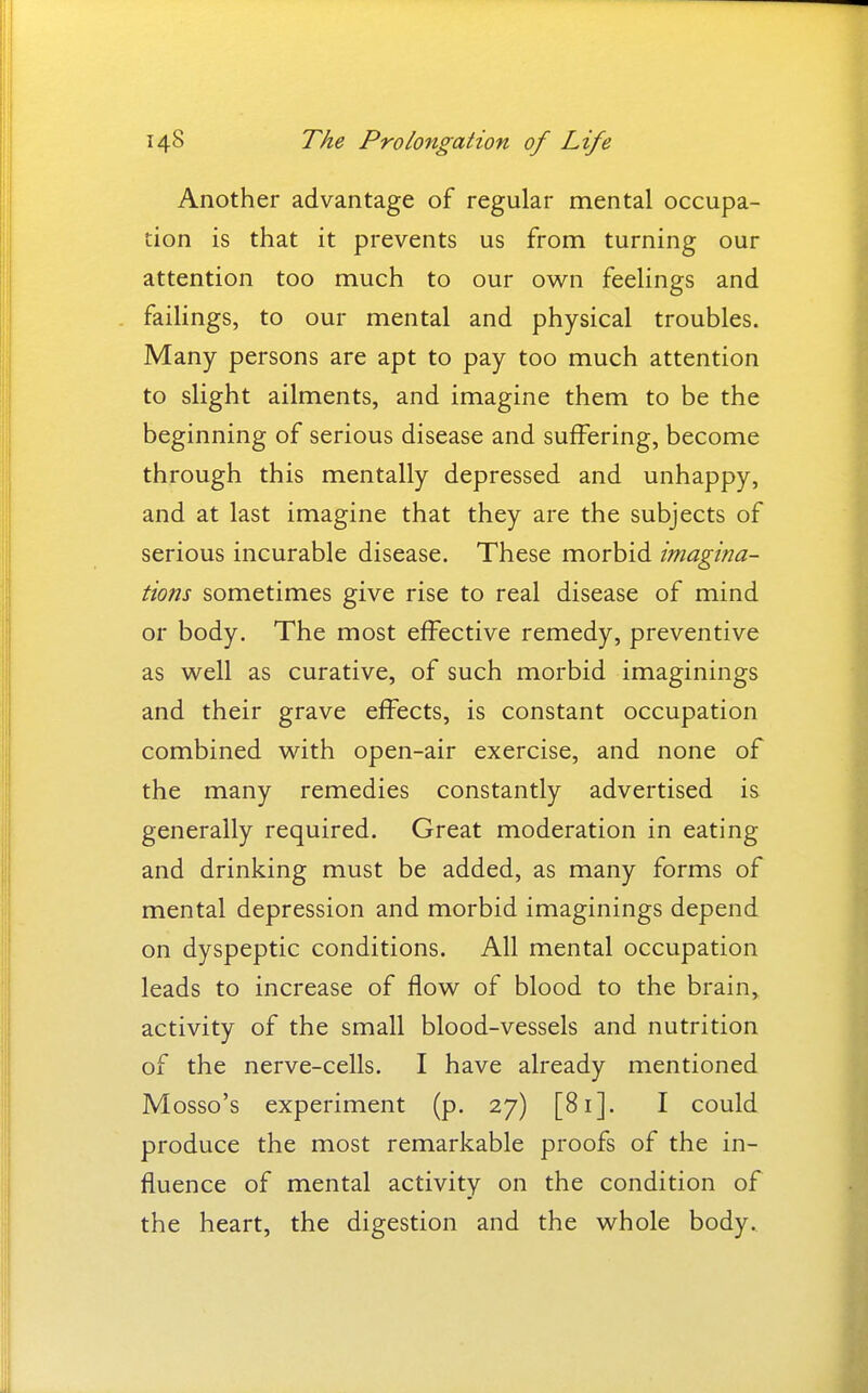 Another advantage of regular mental occupa- tion is that it prevents us from turning our attention too much to our own feelings and failings, to our mental and physical troubles. Many persons are apt to pay too much attention to slight ailments, and imagine them to be the beginning of serious disease and suffering, become through this mentally depressed and unhappy, and at last imagine that they are the subjects of serious incurable disease. These morbid imagina- tions sometimes give rise to real disease of mind or body. The most effective remedy, preventive as well as curative, of such morbid imaginings and their grave effects, is constant occupation combined with open-air exercise, and none of the many remedies constantly advertised is generally required. Great moderation in eating and drinking must be added, as many forms of mental depression and morbid imaginings depend on dyspeptic conditions. All mental occupation leads to increase of flow of blood to the brain, activity of the small blood-vessels and nutrition of the nerve-cells. I have already mentioned Mosso's experiment (p. 27) [81]. I could produce the most remarkable proofs of the in- fluence of mental activity on the condition of the heart, the digestion and the whole body.