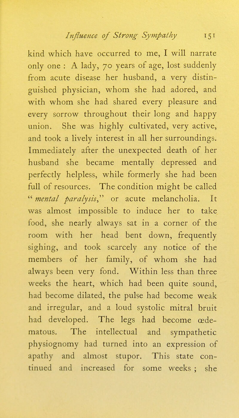 kind which have occurred to me, I will narrate only one : A lady, 70 years of age, lost suddenly from acute disease her husband, a very distin- guished physician, whom she had adored, and with whom she had shared every pleasure and every sorrow throughout their long and happy union. She was highly cultivated, very active, and took a lively interest in all her surroundings. Immediately after the unexpected death of her husband she became mentally depressed and perfectly helpless, while formerly she had been full of resources. The condition might be called  mental paralysis,'' or acute melancholia. It was almost impossible to induce her to take food, she nearly always sat in a corner of the room with her head bent down, frequently sighing, and took scarcely any notice of the members of her family, of whom she had always been very fond. Within less than three weeks the heart, which had been quite sound, had become dilated, the pulse had become weak and irregular, and a loud systolic mitral bruit had developed. The legs had become oede- matous. The intellectual and sympathetic physiognomy had turned into an expression of apathy and almost stupor. This state con- tinued and increased for some weeks ; she