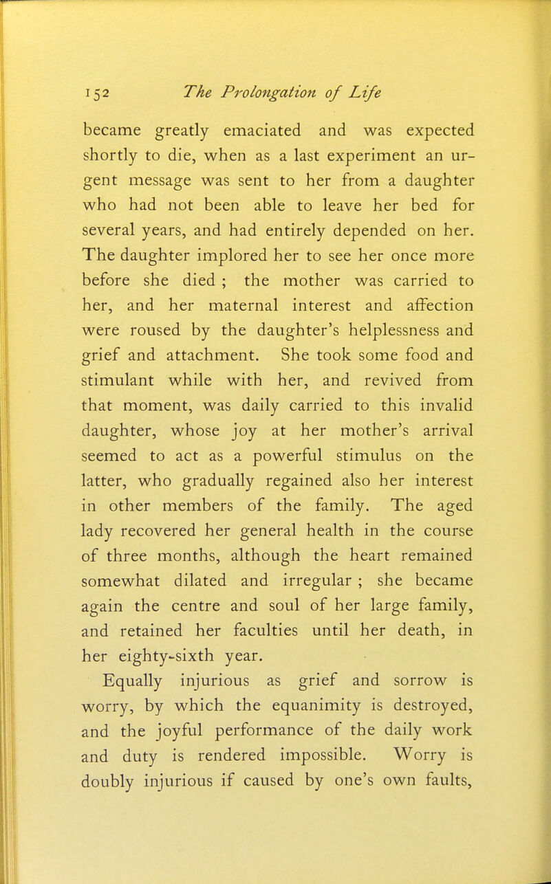 became greatly emaciated and was expected shortly to die, when as a last experiment an ur- gent message was sent to her from a daughter who had not been able to leave her bed for several years, and had entirely depended on her. The daughter implored her to see her once more before she died ; the mother was carried to her, and her maternal interest and affection were roused by the daughter's helplessness and grief and attachment. She took some food and stimulant while with her, and revived from that moment, was daily carried to this invalid daughter, whose joy at her mother's arrival seemed to act as a powerful stimulus on the latter, who gradually regained also her interest in other members of the family. The aged lady recovered her general health in the course of three months, although the heart remained somewhat dilated and irregular ; she became again the centre and soul of her large family, and retained her faculties until her death, in her eighty-sixth year. Equally injurious as grief and sorrow is worry, by which the equanimity is destroyed, and the joyful performance of the daily work and duty is rendered impossible. Worry is doubly injurious if caused by one's own faults.