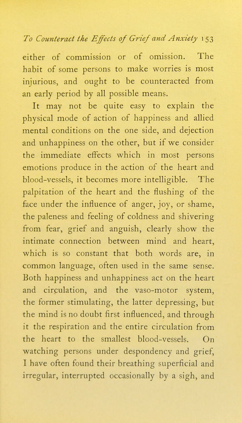 either of commission or of omission. The habit of some persons to make worries is most injurious, and ought to be counteracted from an early period by all possible means. It may not be quite easy to explain the physical mode of action of happiness and allied mental conditions on the one side, and dejection and unhappiness on the other, but if we consider the immediate effects which in most persons emotions produce in the action of the heart and blood-vessels, it becomes more intelligible. The palpitation of the heart and the flushing of the face under the influence of anger, joy, or shame, the paleness and feeling of coldness and shivering from fear, grief and anguish, clearly show the intimate connection between mind and heart, which is so constant that both words are, in common language, often used in the same sense. Both happiness and unhappiness act on the heart and circulation, and the vaso-motor system, the former stimulating, the latter depressing, but the mind is no doubt first influenced, and through it the respiration and the entire circulation from the heart to the smallest blood-vessels. On watching persons under despondency and grief, I have often found their breathing superficial and irregular, interrupted occasionally by a sigh, and