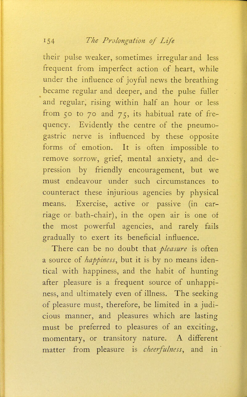 their pulse weaker, sometimes irregular and less frequent from imperfect action of heart, while under the influence of joyful news the breathing became regular and deeper, and the pulse fuller and regular, rising within half an hour or less from 50 to 70 and 75, its habitual rate of fre- quency. Evidently the centre of the pneumo- gastric nerve is influenced by these opposite forms of emotion. It is often impossible to remove sorrow, grief, mental anxiety, and de- pression by friendly encouragement, but we must endeavour under such circumstances to counteract these injurious agencies by physical means. Exercise, active or passive (in car- riage or bath-chair), in the open air is one of the most powerful agencies, and rarely fails gradually to exert its beneficial influence. There can be no doubt that pleasure is often a source of happiness^ but it is by no means iden- tical with happiness, and the habit of hunting after pleasure is a frequent source of unhappi- ness, and ultimately even of illness. The seeking of pleasure must, therefore, be limited in a judi- cious manner, and pleasures which are lasting must be preferred to pleasures of an exciting, momentary, or transitory nature. A different matter from pleasure is cheerfulness^ and in