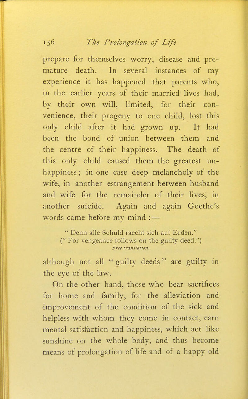 prepare for themselves worry, disease and pre- mature death. In several instances of my experience it has happened that parents who, in the earlier years of their married lives had, by their own will, limited, for their con- venience, their progeny to one child, lost this only child after it had grown up. It had been the bond of union between them and the centre of their happiness. The death of this only child caused them the greatest un- happiness; in one case deep melancholy of the wife, in another estrangement between husband and wife for the remainder of their lives, in another suicide. Again and again Goethe's words came before my mind :—  Denn alle Schuld raecht sich auf Erden. ( For vengeance follows on the guilty deed.) Free translation. although not all  guilty deeds  are guilty in the eye of the law. On the other hand, those who bear sacrifices for home and family, for the alleviation and improvement of the condition of the sick and helpless with whom they come in contact, earn mental satisfaction and happiness, which act like sunshine on the whole body, and thus become means of prolongation of life and of a happy old