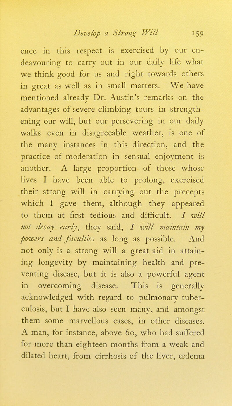 ence in this respect is exercised by our en- deavouring to carry out in our daily life what we think good for us and right towards others in great as well as in small matters. We have mentioned already Dr. Austin's remarks on the advantages of severe climbing tours in strength- ening our will, but our persevering in our daily walks even in disagreeable weather, is one of the many instances in this direction, and the practice of moderation in sensual enjoyment is another. A large proportion of those whose lives I have been able to prolong, exercised their strong will in carrying out the precepts which I gave them, although they appeared to them at first tedious and difficult. / will not decay early, they said, I will maintain my powers and faculties as long as possible. And not only is a strong will a great aid in attain- ing longevity by maintaining health and pre- venting disease, but it is also a powerful agent in overcoming disease. This is generally acknowledged with regard to pulmonary tuber- culosis, but I have also seen many, and amongst them some marvellous cases, in other diseases. A man, for instance, above 60, who had suffered for more than eighteen months from a weak and dilated heart, from cirrhosis of the liver, oedema