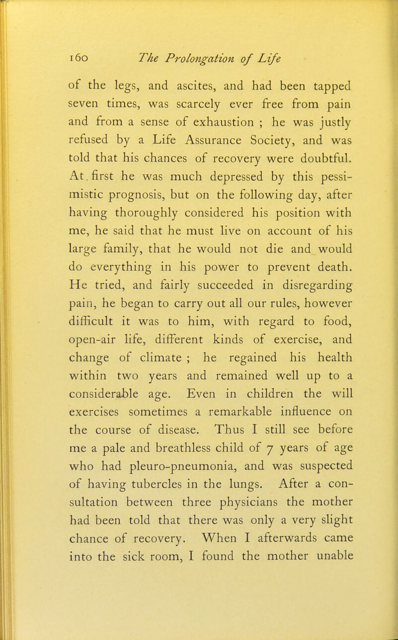 of the legs, and ascites, and had been tapped seven times, was scarcely ever free from pain and from a sense of exhaustion ; he was justly refused by a Life Assurance Society, and was told that his chances of recovery were doubtful. At. first he was much depressed by this pessi- mistic prognosis, but on the following day, after having thoroughly considered his position with me, he said that he must live on account of his large family, that he would not die and would do everything in his power to prevent death. He tried, and fairly succeeded in disregarding pain, he began to carry out all our rules, however difficult it was to him, with regard to food, open-air life, diff^erent kinds of exercise, and change of climate ; he regained his health within two years and remained well up to a considerable age. Even in children the will exercises sometimes a remarkable influence on the course of disease. Thus I still see before me a pale and breathless child of 7 years of age who had pleuro-pneumonia, and was suspected of having tubercles in the lungs. After a con- sultation between three physicians the mother had been told that there was only a very slight chance of recovery. When I afterwards came