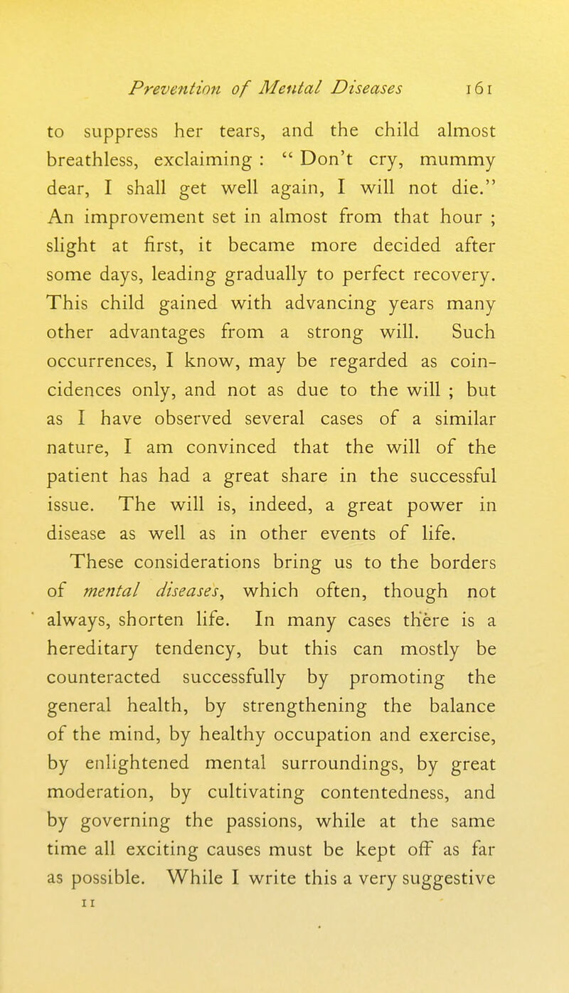 to suppress her tears, and the child almost breathless, exclaiming :  Don't cry, mummy dear, I shall get well again, I will not die. An improvement set in almost from that hour ; slight at first, it became more decided after some days, leading gradually to perfect recovery. This child gained with advancing years many other advantages from a strong will. Such occurrences, I know, may be regarded as coin- cidences only, and not as due to the will ; but as I have observed several cases of a similar nature, I am convinced that the will of the patient has had a great share in the successful issue. The will is, indeed, a great power in disease as well as in other events of life. These considerations bring us to the borders of mental diseases^ which often, though not always, shorten life. In many cases there is a hereditary tendency, but this can mostly be counteracted successfully by promoting the general health, by strengthening the balance of the mind, by healthy occupation and exercise, by enlightened mental surroundings, by great moderation, by cultivating contentedness, and by governing the passions, while at the same time all exciting causes must be kept off as far as possible. While I write this a very suggestive II