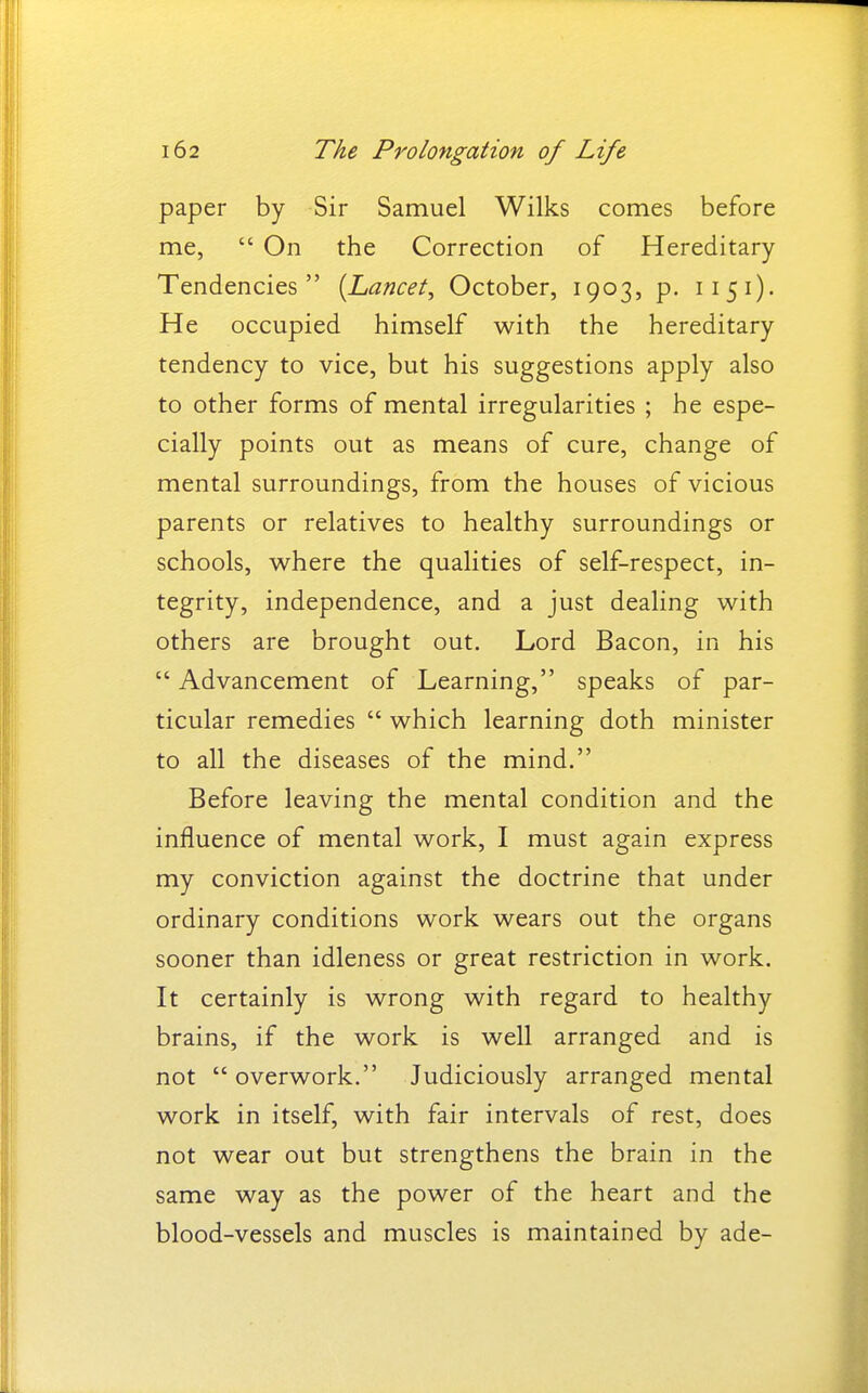 paper by Sir Samuel Wilks comes before me,  On the Correction of Hereditary Tendencies {Lancet, October, 1903, p. 1151). He occupied himself with the hereditary tendency to vice, but his suggestions apply also to other forms of mental irregularities ; he espe- cially points out as means of cure, change of mental surroundings, from the houses of vicious parents or relatives to healthy surroundings or schools, where the qualities of self-respect, in- tegrity, independence, and a just dealing with others are brought out. Lord Bacon, in his  Advancement of Learning, speaks of par- ticular remedies  which learning doth minister to all the diseases of the mind. Before leaving the mental condition and the influence of mental work, I must again express my conviction against the doctrine that under ordinary conditions work wears out the organs sooner than idleness or great restriction in work. It certainly is wrong with regard to healthy brains, if the work is well arranged and is not overwork. Judiciously arranged mental work in itself, with fair intervals of rest, does not wear out but strengthens the brain in the same way as the power of the heart and the blood-vessels and muscles is maintained by ade-