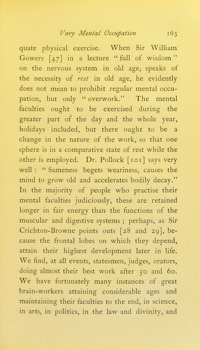 quate physical exercise. When Sir WilHam Gowers [47] in a lecture  full of wisdom on the nervous system in old age, speaks of the necessity of rest in old age, he evidently does not mean to prohibit regular mental occu- pation, but only  overwork. The mental faculties ought to be exercised during the greater part of the day and the whole year, holidays included, but there ought to be a change in the nature of the work, so that one sphere is in a comparative state of rest while the other is employed. Dr. Pollock [loi] says very well :  Sameness begets weariness, causes the mind to grow old and accelerates bodily decay. In the majority of people who practise their mental faculties judiciously, these are retained longer in fair energy than the functions of the muscular and digestive systems ; perhaps, as Sir Crichton-Browne points outs [28 and 29], be- cause the frontal lobes on which they depend, attain their highest development later in life. We find, at all events, statesmen, judges, orators, doing almost their best work after 50 and 60. We have fortunately many instances of great brain-workers attaining considerable ages and maintaining their faculties to the end, in science, in arts, in politics, in the law and divinity, and