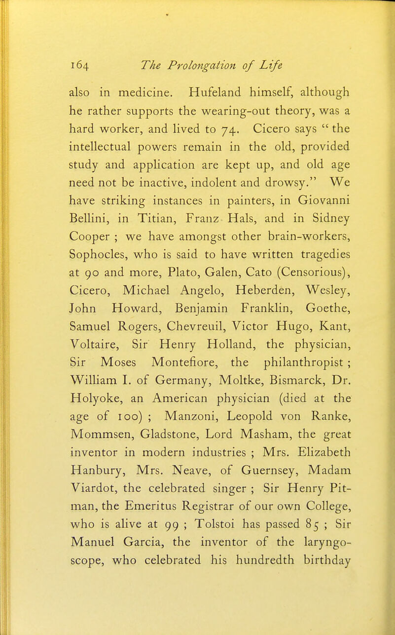 also in medicine. Hufeland himself, although he rather supports the wearing-out theory, was a hard worker, and lived to 74. Cicero says  the intellectual powers remain in the old, provided study and application are kept up, and old age need not be inactive, indolent and drowsy. We have striking instances in painters, in Giovanni Bellini, in Titian, Franz Hals, and in Sidney Cooper ; we have amongst other brain-workers, Sophocles, who is said to have written tragedies at 90 and more, Plato, Galen, Cato (Censorious), Cicero, Michael Angelo, Heberden, Wesley, John Howard, Benjamin Franklin, Goethe, Samuel Rogers, Chevreuil, Victor Hugo, Kant, Voltaire, Sir Henry Holland, the physician. Sir Moses Montefiore, the philanthropist ; William I. of Germany, Moltke, Bismarck, Dr. Holyoke, an American physician (died at the age of 100) ; Manzoni, Leopold von Ranke, Mommsen, Gladstone, Lord Masham, the great inventor in modern industries ; Mrs. Elizabeth Hanbury, Mrs. Neave, of Guernsey, Madam Viardot, the celebrated singer ; Sir Henry Pit- man, the Emeritus Registrar of our own College, who is alive at 99 ; Tolstoi has passed 85 ; Sir Manuel Garcia, the inventor of the laryngo- scope, who celebrated his hundredth birthday