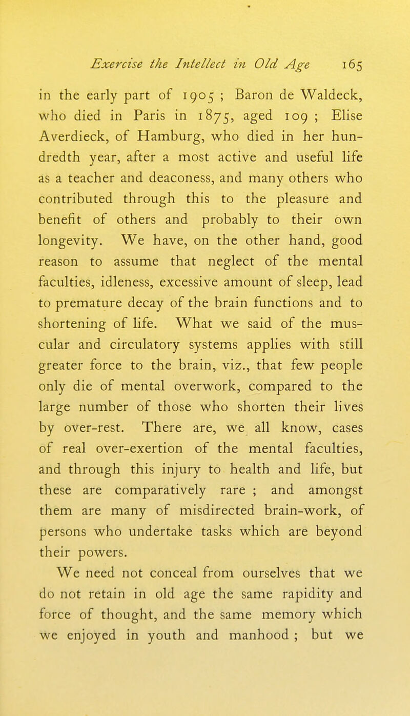 in the early part of 1905 ; Baron de Waldeck, who died in Paris in 1875, aged 109 ; EHse Averdieck, of Hamburg, who died in her hun- dredth year, after a most active and useful life as a teacher and deaconess, and many others who contributed through this to the pleasure and benefit of others and probably to their own longevity. We have, on the other hand, good reason to assume that neglect of the mental faculties, idleness, excessive amount of sleep, lead to premature decay of the brain functions and to shortening of life. What we said of the mus- cular and circulatory systems applies with still greater force to the brain, viz., that few people only die of mental overwork, compared to the large number of those who shorten their lives by over-rest. There are, we all know, cases of real over-exertion of the mental faculties, and through this injury to health and life, but these are comparatively rare ; and amongst them are many of misdirected brain-work, of persons who undertake tasks which are beyond their powers. We need not conceal from ourselves that we do not retain in old age the same rapidity and force of thought, and the same memory which we enjoyed in youth and manhood ; but we