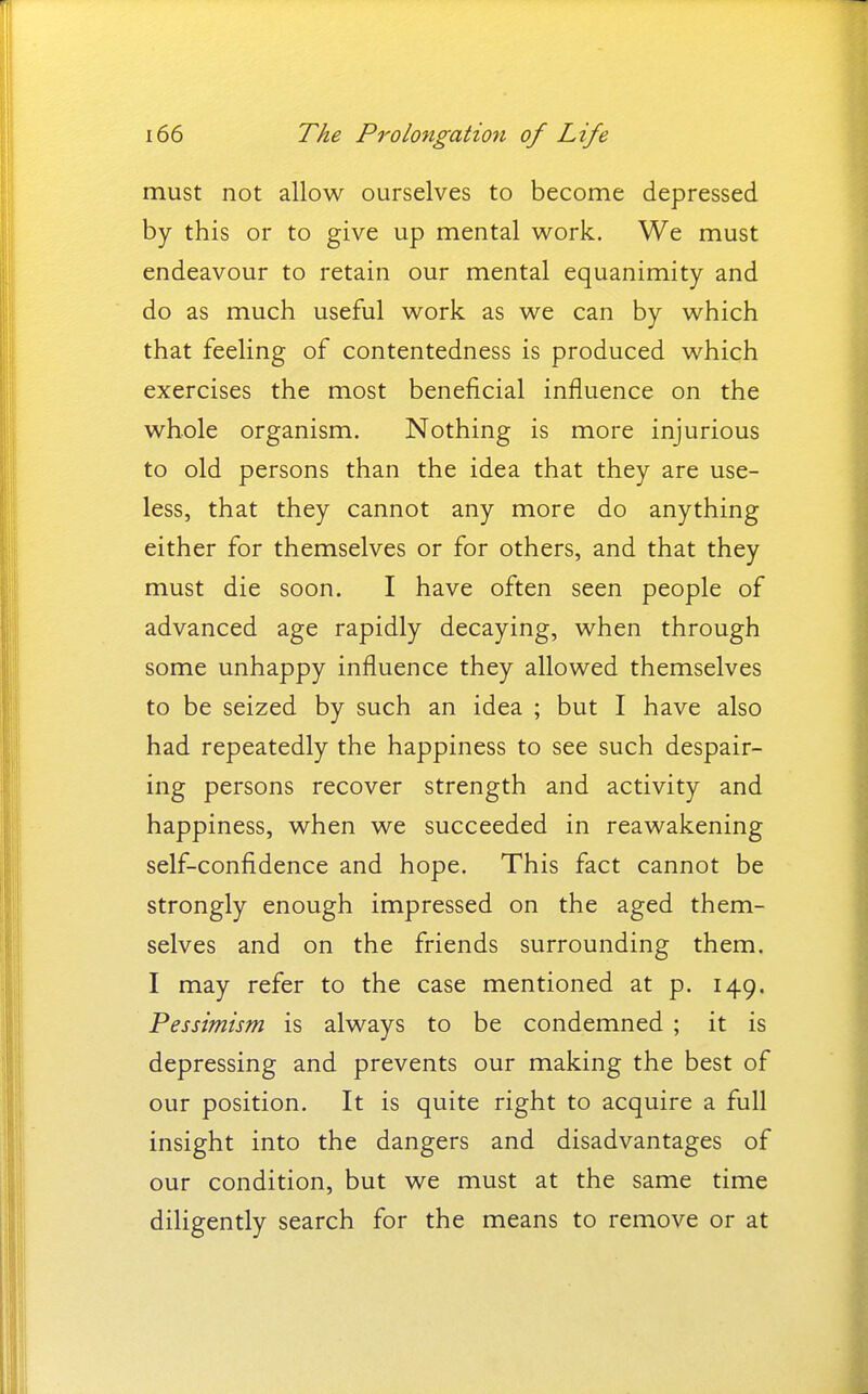 must not allow ourselves to become depressed by this or to give up mental work. We must endeavour to retain our mental equanimity and do as much useful work as we can by which that feeling of contentedness is produced which exercises the most beneficial influence on the whole organism. Nothing is more injurious to old persons than the idea that they are use- less, that they cannot any more do anything either for themselves or for others, and that they must die soon. I have often seen people of advanced age rapidly decaying, when through some unhappy influence they allowed themselves to be seized by such an idea ; but I have also had repeatedly the happiness to see such despair- ing persons recover strength and activity and happiness, when we succeeded in reawakening self-confidence and hope. This fact cannot be strongly enough impressed on the aged them- selves and on the friends surrounding them. I may refer to the case mentioned at p. 149. Pessimism is always to be condemned ; it is depressing and prevents our making the best of our position. It is quite right to acquire a full insight into the dangers and disadvantages of our condition, but we must at the same time diligently search for the means to remove or at