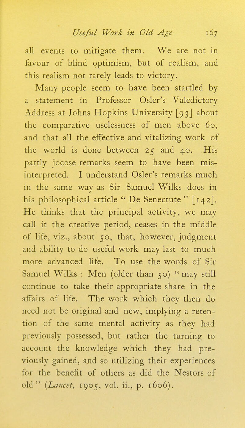 all events to mitigate them. We are not in favour of blind optimism, but of realism, and this realism not rarely leads to victory. Many people seem to have been startled by a statement in Professor Osier's Valedictory Address at Johns Hopkins University [93] about the comparative uselessness of men above 60, and that all the effective and vitalizing work of the world is done between 25 and 40. His partly jocose remarks seem to have been mis- interpreted. I understand Osier's remarks much in the same way as Sir Samuel Wilks does in his philosophical article  De Senectute  [142]. He thinks that the principal activity, we may call it the creative period, ceases in the middle of life, viz., about 50, that, however, judgment and ability to do useful work may last to much more advanced life. To use the words of Sir Samuel Wilks : Men (older than 50) may still continue to take their appropriate share in the affairs of life. The work which they then do need not be original and new, implying a reten- tion of the same mental activity as they had previously possessed, but rather the turning to account the knowledge which they had pre- viously gained, and so utilizing their experiences for the benefit of others as did the Nestors of old {La?icet^ 1905? vol. ii., p. 1606).