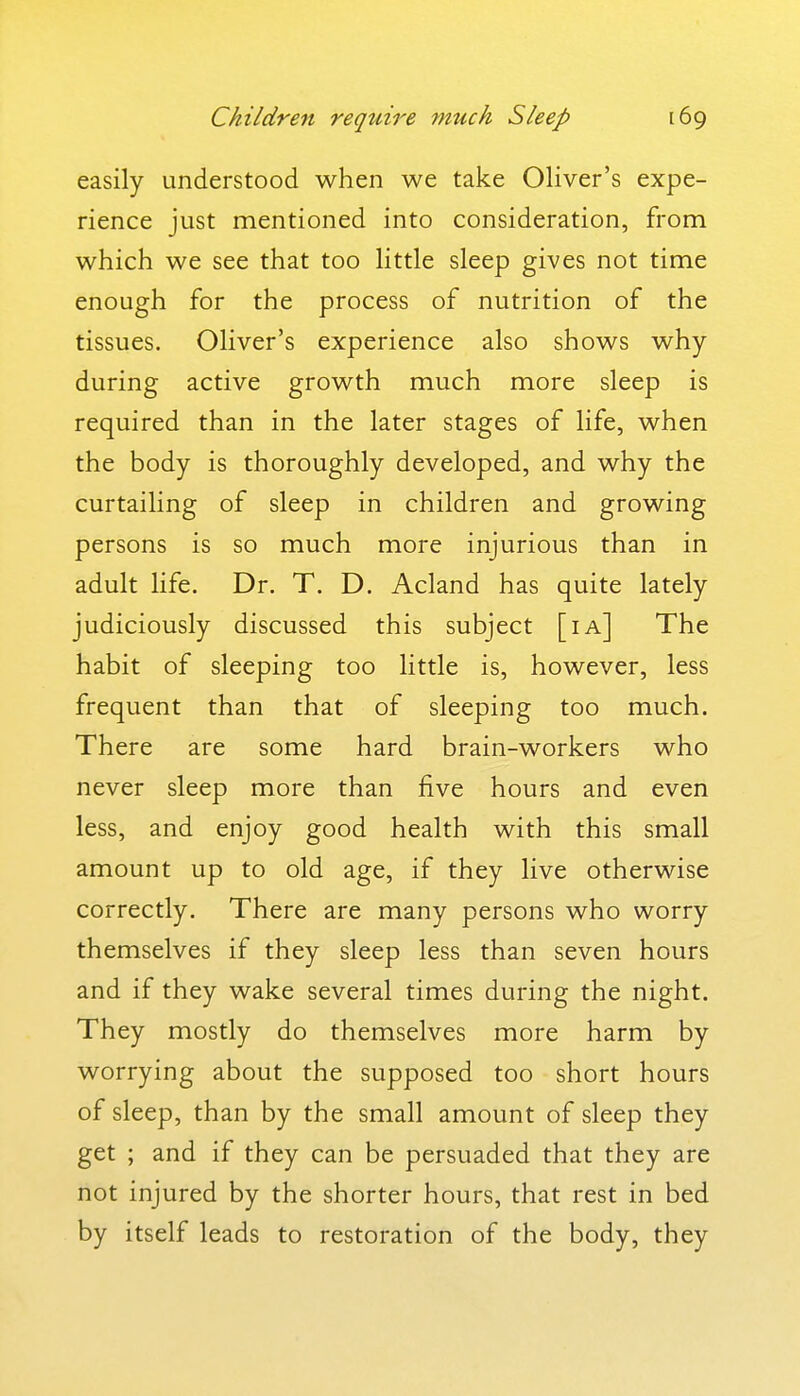 easily understood when we take Oliver's expe- rience just mentioned into consideration, from which we see that too little sleep gives not time enough for the process of nutrition of the tissues. Oliver's experience also shows why during active growth much more sleep is required than in the later stages of life, when the body is thoroughly developed, and why the curtailing of sleep in children and growing persons is so much more injurious than in adult life. Dr. T. D. Acland has quite lately judiciously discussed this subject [ia] The habit of sleeping too little is, however, less frequent than that of sleeping too much. There are some hard brain-workers who never sleep more than five hours and even less, and enjoy good health with this small amount up to old age, if they live otherwise correctly. There are many persons who worry themselves if they sleep less than seven hours and if they wake several times during the night. They mostly do themselves more harm by worrying about the supposed too short hours of sleep, than by the small amount of sleep they get ; and if they can be persuaded that they are not injured by the shorter hours, that rest in bed by itself leads to restoration of the body, they