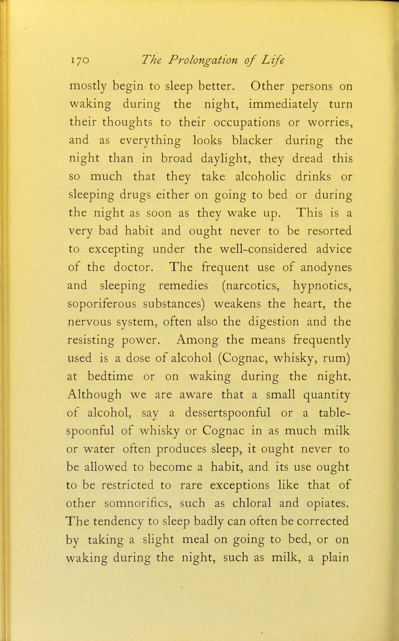 mostly begin to sleep better. Other persons on waking during the night, immediately turn their thoughts to their occupations or worries, and as everything looks blacker during the night than in broad daylight, they dread this so much that they take alcoholic drinks or sleeping drugs either on going to bed or during the night as soon as they wake up. This is a very bad habit and ought never to be resorted to excepting under the well-considered advice of the doctor. The frequent use of anodynes and sleeping remedies (narcotics, hypnotics, soporiferous substances) weakens the heart, the nervous system, often also the digestion and the resisting power. Among the means frequently used is a dose of alcohol (Cognac, whisky, rum) at bedtime or on waking during the night. Although we are aware that a small quantity of alcohol, say a dessertspoonful or a table- spoonful of whisky or Cognac in as much milk or water often produces sleep, it ought never to be allowed to become a habit, and its use ought to be restricted to rare exceptions like that of other somnorifics, such as chloral and opiates. The tendency to sleep badly can often be corrected by taking a slight meal on going to bed, or on waking during the night, such as milk, a plain