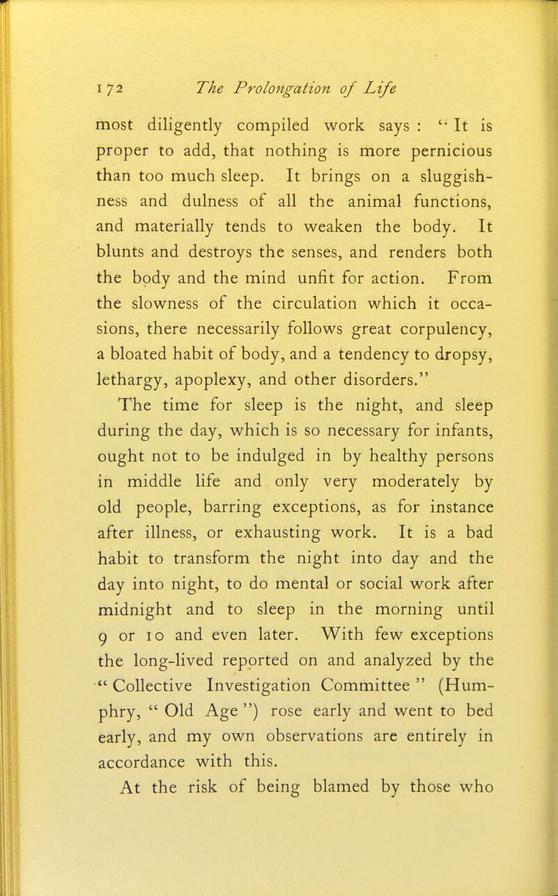 most diligently compiled work says : '• It is proper to add, that nothing is more pernicious than too much sleep. It brings on a sluggish- ness and dulness of all the animal functions, and materially tends to weaken the body. It blunts and destroys the senses, and renders both the body and the mind unfit for action. From the slowness of the circulation which it occa- sions, there necessarily follows great corpulency, a bloated habit of body, and a tendency to dropsy, lethargy, apoplexy, and other disorders. The time for sleep is the night, and sleep during the day, which is so necessary for infants, ought not to be indulged in by healthy persons in middle life and only very moderately by old people, barring exceptions, as for instance after illness, or exhausting work. It is a bad habit to transform the night into day and the day into night, to do mental or social work after midnight and to sleep in the morning until 9 or 10 and even later. With few exceptions the long-lived reported on and analyzed by the Collective Investigation Committee  (Hum- phry,  Old Age ) rose early and went to bed early, and my own observations are entirely in accordance with this. At the risk of being blamed by those who