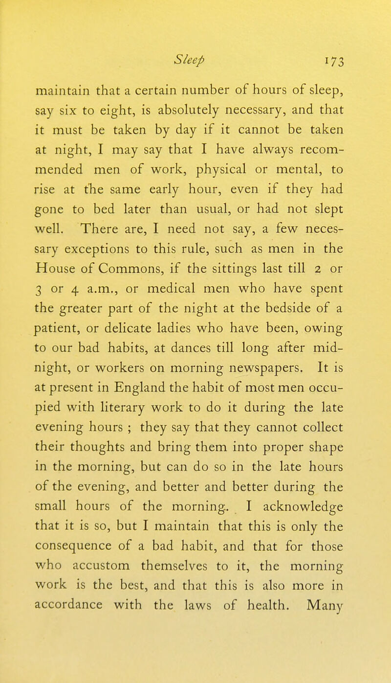 maintain that a certain number of hours of sleep, say six to eight, is absolutely necessary, and that it must be taken by day if it cannot be taken at night, I may say that I have always recom- mended men of work, physical or mental, to rise at the same early hour, even if they had gone to bed later than usual, or had not slept well. There are, I need not say, a few neces- sary exceptions to this rule, such as men in the House of Commons, if the sittings last till 2 or 3 or 4 a.m., or medical men who have spent the greater part of the night at the bedside of a patient, or delicate ladies who have been, owing to our bad habits, at dances till long after mid- night, or workers on morning newspapers. It is at present in England the habit of most men occu- pied with literary work to do it during the late evening hours ; they say that they cannot collect their thoughts and bring them into proper shape in the morning, but can do so in the late hours of the evening, and better and better during the small hours of the morning. I acknowledge that it is so, but I maintain that this is only the consequence of a bad habit, and that for those who accustom themselves to it, the morning work is the best, and that this is also more in accordance with the laws of health. Many