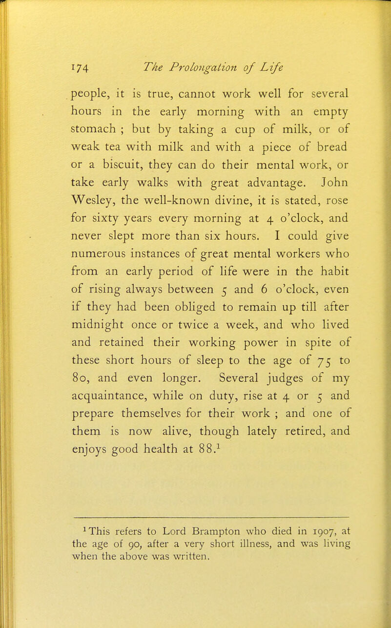 people, it is true, cannot work well for several hours in the early morning with an empty- stomach ; but by taking a cup of milk, or of weak tea with milk and with a piece of bread or a biscuit, they can do their mental work, or take early walks with great advantage. John Wesley, the well-known divine, it is stated, rose for sixty years every morning at 4 o'clock, and never slept more than six hours. I could give numerous instances of great mental workers who from an early period of life were in the habit of rising always between 5 and 6 o'clock, even if they had been obliged to remain up till after midnight once or twice a week, and who lived and retained their working power in spite of these short hours of sleep to the age of 75 to 80, and even longer. Several judges of my acquaintance, while on duty, rise at 4 or 5 and prepare themselves for their work ; and one of them is now alive, though lately retired, and enjoys good health at 88.^ ^This refers to Lord Brampton who died in 1907, at the age of 90, after a very short illness, and was hving when the above was written.