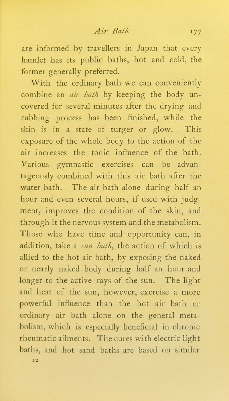 Air Bath are informed by travellers in Japan that every hamlet has its public baths, hot and cold, the former generally preferred. With the ordinary bath we can conveniently combine an air bath by keeping the body un- covered for several minutes after the drying and rubbing process has been finished, while the skin is in a state of turger or glow. This exposure of the whole body to the action of the air increases the tonic influence of the bath. Various gymnastic exercises can be advan- tageously combined with this air bath after the water bath. The air bath alone during half an hour and even several hours, if used with judg- mentj improves the condition of the skin, and through it the nervous system and the metabolism. Those who have time and opportunity can, in addition, take a sun bath, the action of which is allied to the hot air bath, by exposing the naked or nearly naked body during half an hour and longer to the active rays of the sun. The light and heat of the sun, however, exercise a more powerful influence than the hot air bath or ordinary air bath alone on the general meta- bolism, which is especially beneficial in chronic rheumatic ailments. The cures with electric light baths, and hot sand baths are based on similar 12
