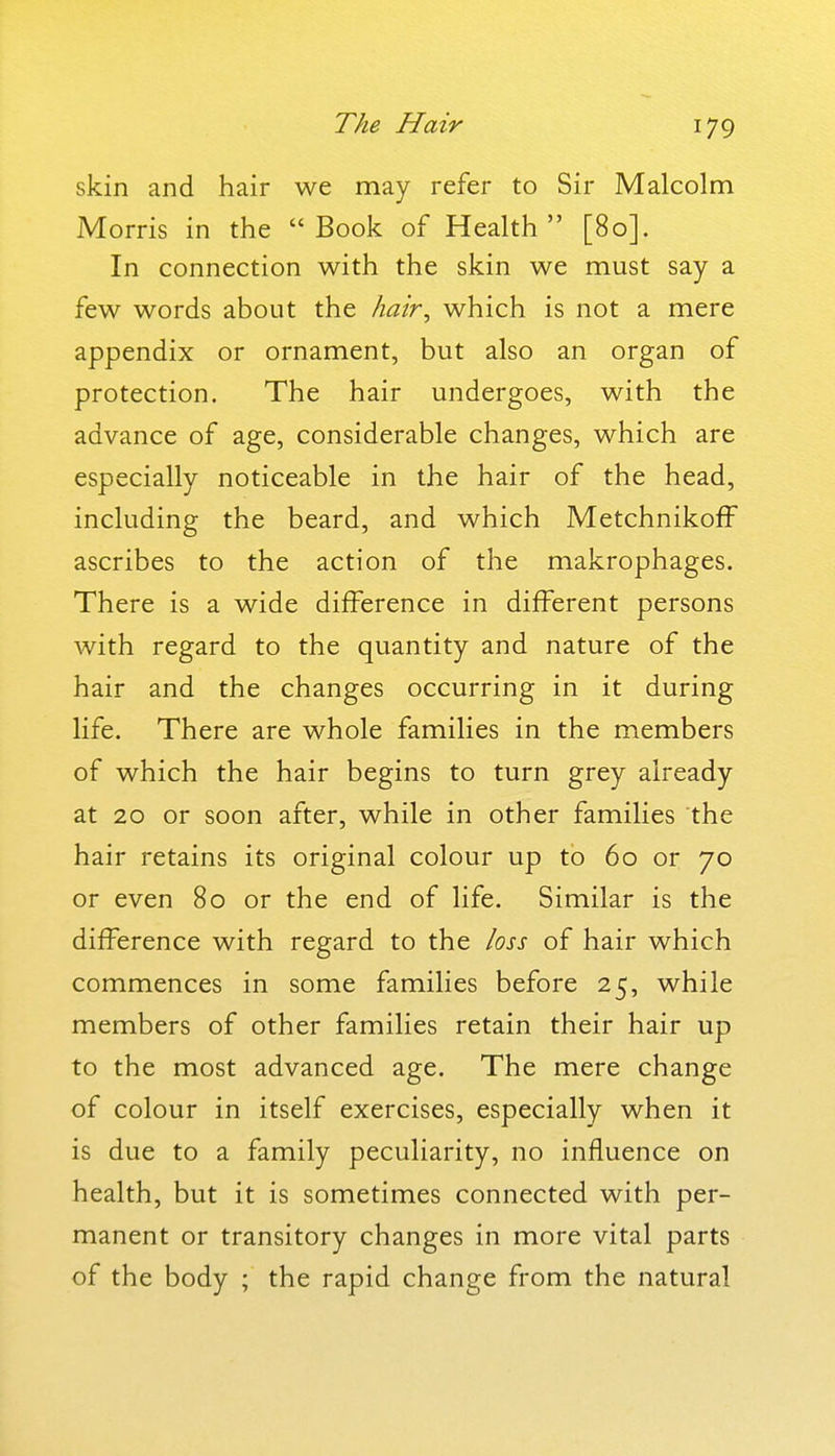 skin and hair we may refer to Sir Malcolm Morris in the Book of Health [80]. In connection with the skin we must say a few words about the hair, which is not a mere appendix or ornament, but also an organ of protection. The hair undergoes, with the advance of age, considerable changes, which are especially noticeable in the hair of the head, including the beard, and which MetchnikofF ascribes to the action of the makrophages. There is a wide difference in different persons with regard to the quantity and nature of the hair and the changes occurring in it during life. There are whole families in the members of which the hair begins to turn grey already at 20 or soon after, while in other families the hair retains its original colour up to 60 or 70 or even 80 or the end of life. Similar is the difference with regard to the loss of hair which commences in some families before 25, while members of other families retain their hair up to the most advanced age. The mere change of colour in itself exercises, especially when it is due to a family peculiarity, no influence on health, but it is sometimes connected with per- manent or transitory changes in more vital parts of the body ; the rapid change from the natural